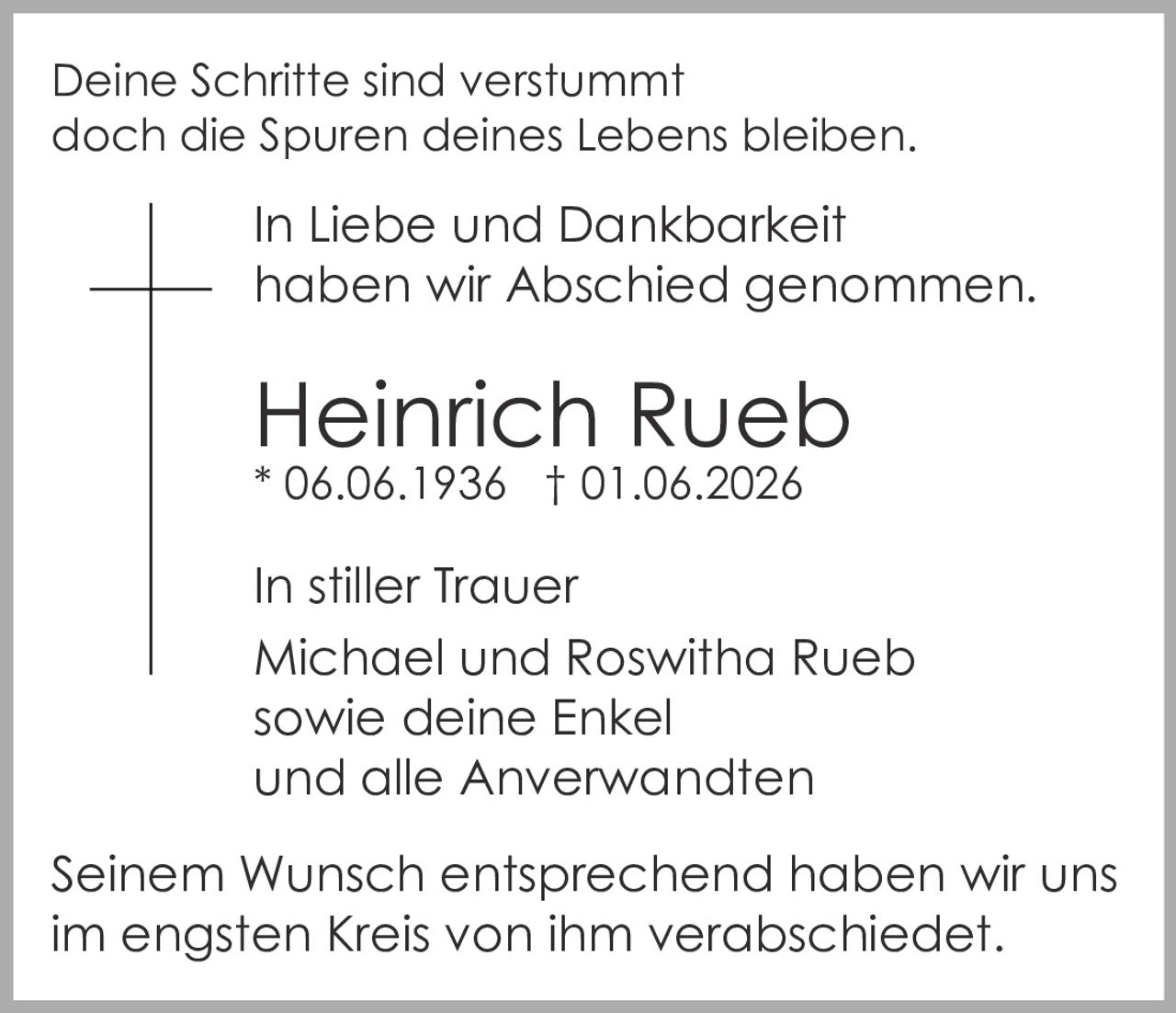 <p>Deine Schritte sind verstummt<br/>doch die Spuren deines Lebens bleiben.<br/>In Liebe und Dankbarkeit<br/>haben wir Abschied genommen.</p>

<p><strong>Heinrich Rueb</strong><br/>* 06.06.1936 † 01.06.2026</p>

<p>In stiller Trauer<br/>Michael und Roswitha Rueb<br/>sowie deine Enkel<br/>und alle Anverwandten</p>

<p>Seinem Wunsch entsprechend haben wir uns<br/>im engsten Kreis von ihm verabschiedet.</p>