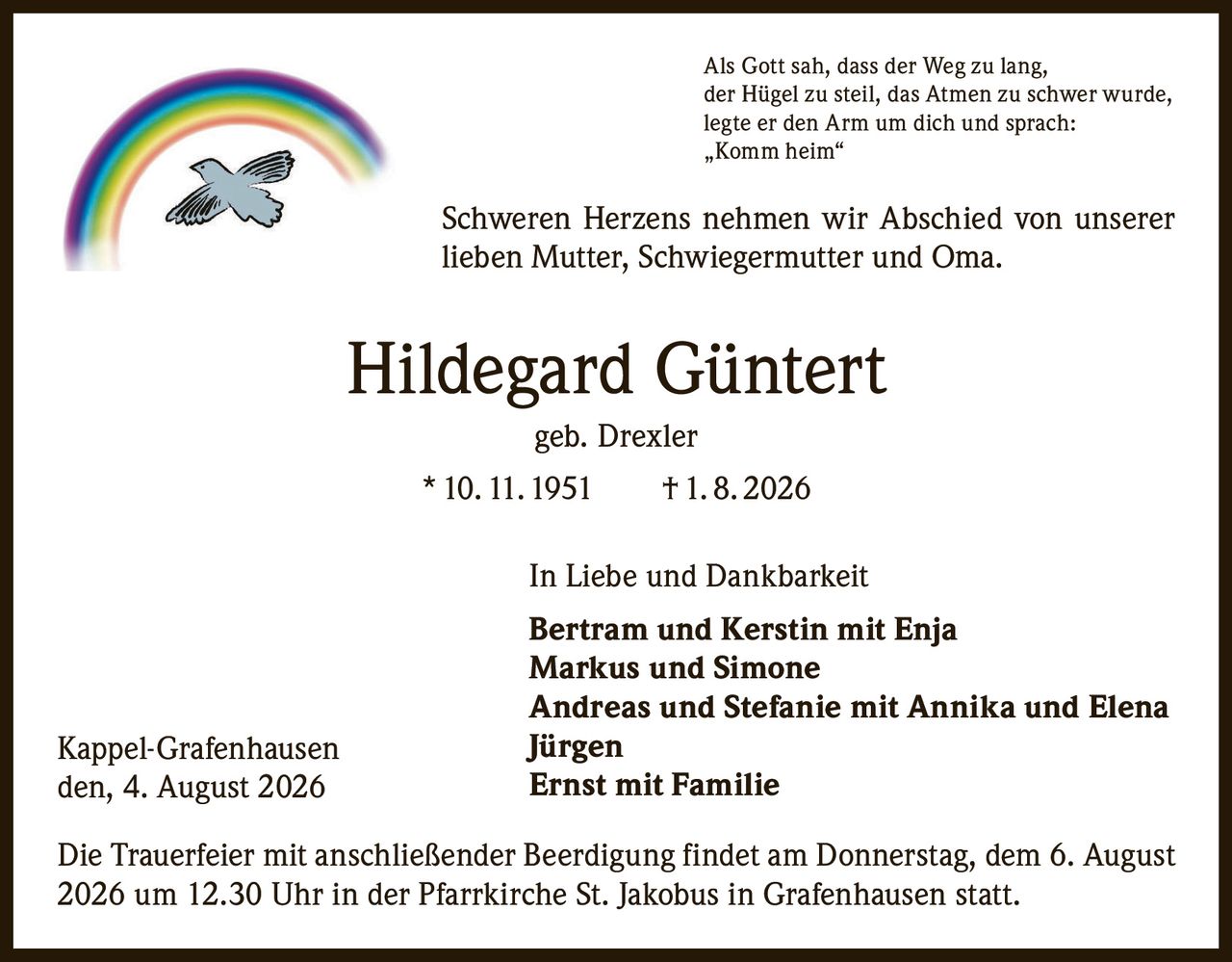 <p>Als Gott sah, dass der Weg zu lang, der Hügel zu steil, das Atmen zu schwer wurde, legte er den Arm um dich und sprach: „Komm heim"</p>

<p>Schweren Herzens nehmen wir Abschied von unserer lieben Mutter, Schwiegermutter und Oma.</p>

<p><strong>Hildegard Güntert</strong> geb. Drexler<br/>
* 10. 11. 1951 † 1. 8. 2026</p>

<p>In Liebe und Dankbarkeit</p>

<p><strong>Bertram und Kerstin mit Enja</strong><br/>
<strong>Markus und Simone</strong><br/>
<strong>Andreas und Stefanie mit Annika und Elena</strong><br/>
<strong>Jürgen</strong><br/>
<strong>Ernst mit Familie</strong></p>

<p>Die Trauerfeier mit anschließender Beerdigung findet am Donnerstag, dem 6. August 2026 um 12.30 Uhr in der Pfarrkirche St. Jakobus in Grafenhausen statt.</p>

<p>Kappel-Grafenhausen<br/>
den, 4. August 2026</p>