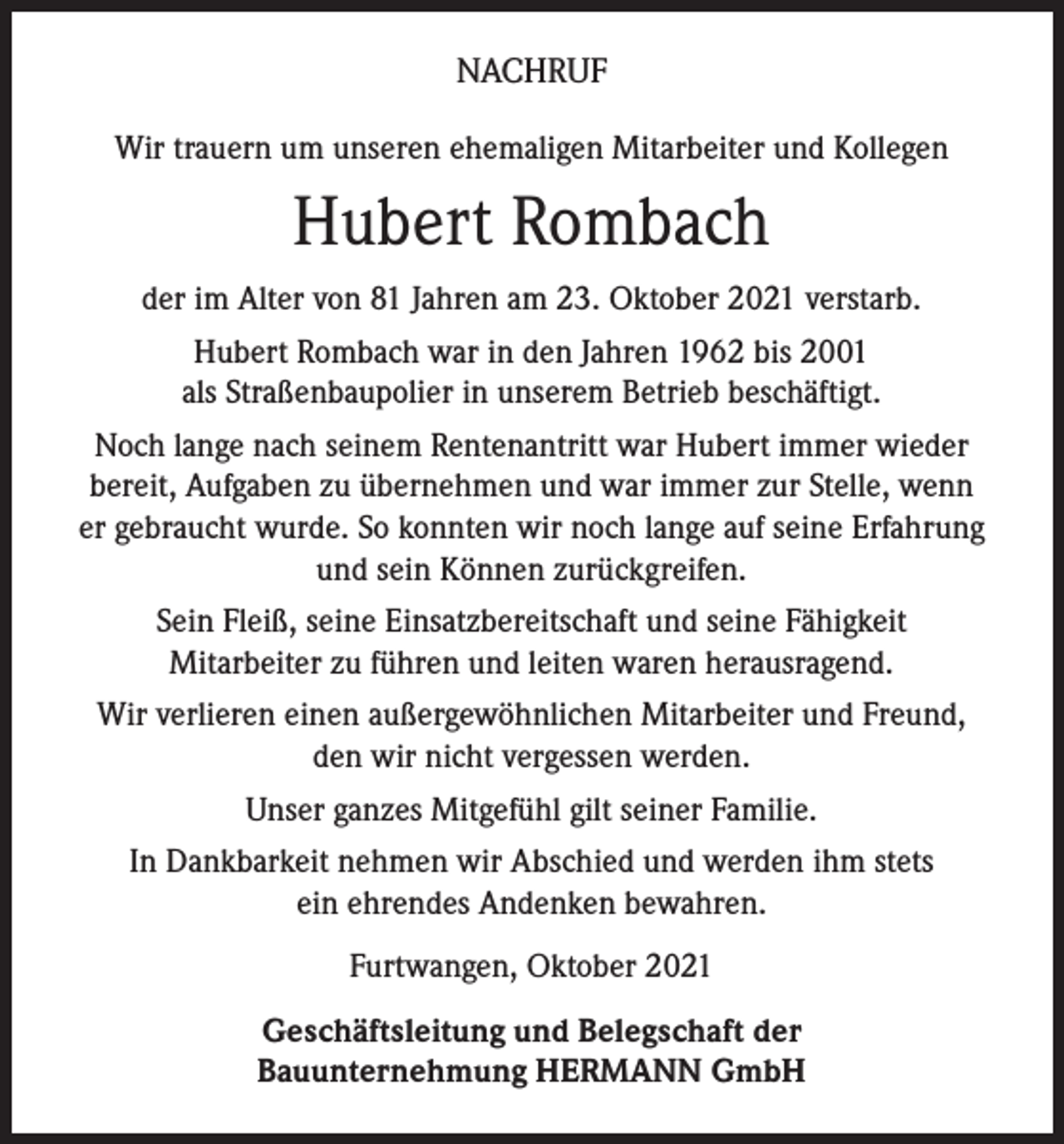 <p>NACHRUF<br />Wir trauern um unseren ehemaligen Mitarbeiter und Kollegen</p><p>Hubert Rombach<br />der im Alter von 81 Jahren am 23. Oktober 2021 verstarb.<br />Hubert Rombach war in den Jahren 1962 bis 2001<br />als Straßenbaupolier in unserem Betrieb beschäftigt.<br />Noch lange nach seinem Rentenantritt war Hubert immer wieder<br />bereit, Aufgaben zu übernehmen und war immer zur Stelle, wenn<br />er gebraucht wurde. So konnten wir noch lange auf seine Erfahrung<br />und sein Können zurückgreifen.<br />Sein Fleiß, seine Einsatzbereitschaft und seine Fähigkeit<br />Mitarbeiter zu führen und leiten waren herausragend.<br />Wir verlieren einen außergewöhnlichen Mitarbeiter und Freund,<br />den wir nicht vergessen werden.<br />Unser ganzes Mitgefühl gilt seiner Familie.<br />In Dankbarkeit nehmen wir Abschied und werden ihm stets<br />ein ehrendes Andenken bewahren.<br />Furtwangen, Oktober 2021<br />Geschäftsleitung und Belegschaft der<br />Bauunternehmung HERMANN GmbH</p>