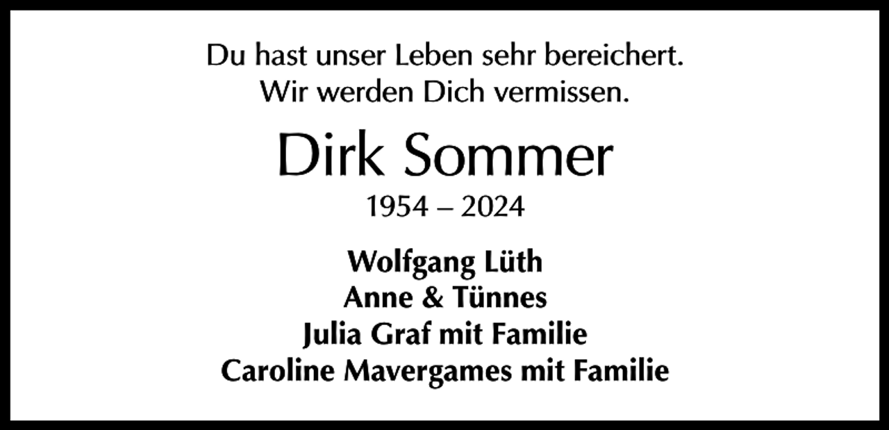 <p>Du hast unser Leben sehr bereichert.<br />Wir werden Dich vermissen.</p><p>Dirk Sommer<br />1954 – 2024</p><p>Wolfgang Lüth<br />Anne &amp; Tünnes<br />Julia Graf mit Familie<br />Caroline Mavergames mit Familie</p>