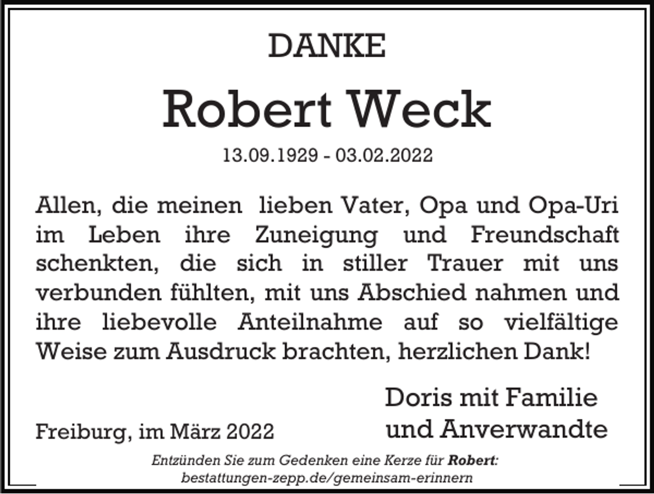 <p>DANKE</p><p>Robert Weck<br />13.09.1929 - 03.02.2022</p><p>Allen, die meinen lieben Vater, Opa und Opa-Uri<br />im Leben ihre Zuneigung und Freundschaft<br />schenkten, die sich in stiller Trauer mit uns<br />verbunden fühlten, mit uns Abschied nahmen und<br />ihre liebevolle Anteilnahme auf so vielfältige<br />Weise zum Ausdruck brachten, herzlichen Dank!<br />Freiburg, im März 2022</p><p>Doris mit Familie<br />und Anverwandte</p><p>Entzünden Sie zum Gedenken eine Kerze für Robert:<br />bestattungen-zepp.de/gemeinsam-erinnern</p>