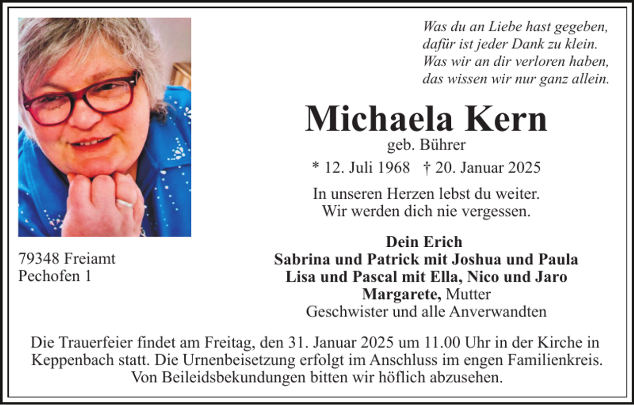 <p>Was du an Liebe hast gegeben,<br />dafür ist jeder Dank zu klein.<br />Was wir an dir verloren haben,<br />das wissen wir nur ganz allein.</p><p>Michaela<br />Kern<br />geb. Bührer<br />* 12. Juli 1968 † 20. Januar 2025<br />In unseren Herzen lebst du weiter.<br />Wir werden dich nie vergessen.<br />79348 Freiamt<br />Pechofen 1</p><p>Dein Erich<br />Sabrina und Patrick mit Joshua und Paula<br />Lisa und Pascal mit Ella, Nico und Jaro<br />Margarete, Mutter<br />Geschwister und alle Anverwandten</p><p>Die Trauerfeier findet am Freitag, den 31. Januar 2025 um 11.00 Uhr in der Kirche in<br />Keppenbach statt. Die Urnenbeisetzung erfolgt im Anschluss im engen Familienkreis.<br />Von Beileidsbekundungen bitten wir höflich abzusehen.</p>