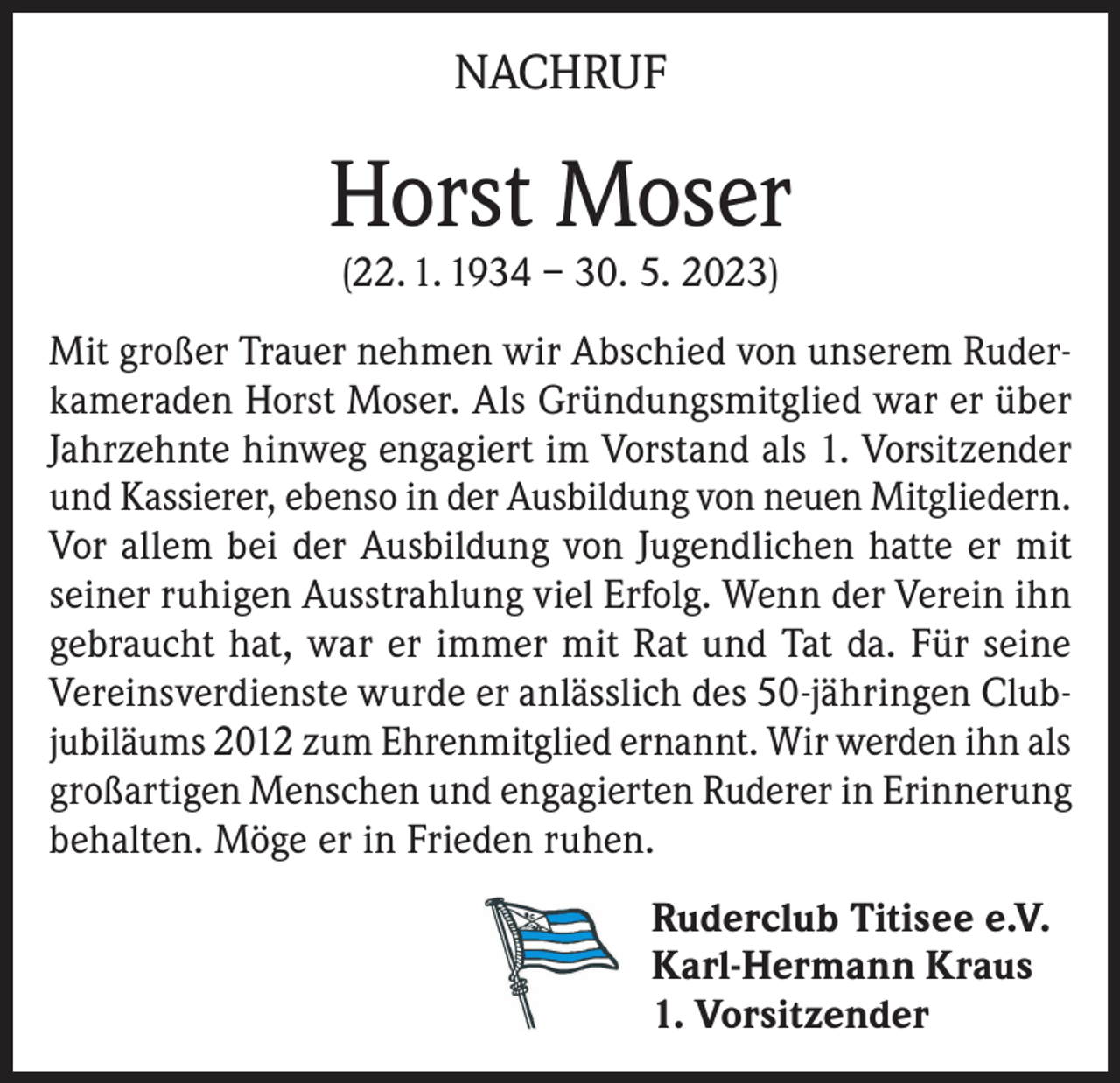 <p>NACHRUF</p><p>Horst Moser<br />(22. 1. 1934 – 30. 5. 2023)</p><p>Mit großer Trauer nehmen wir Abschied von unserem Ruderkameraden Horst Moser. Als Gründungsmitglied war er über<br />Jahrzehnte hinweg engagiert im Vorstand als 1. Vorsitzender<br />und Kassierer, ebenso in der Ausbildung von neuen Mitgliedern.<br />Vor allem bei der Ausbildung von Jugendlichen hatte er mit<br />seiner ruhigen Ausstrahlung viel Erfolg. Wenn der Verein ihn<br />gebraucht hat, war er immer mit Rat und Tat da. Für seine<br />Vereinsverdienste wurde er anlässlich des 50-jähringen Clubjubiläums 2012 zum Ehrenmitglied ernannt. Wir werden ihn als<br />großartigen Menschen und engagierten Ruderer in Erinnerung<br />behalten. Möge er in Frieden ruhen.<br />Ruderclub Titisee e.V.<br />Karl-Hermann Kraus<br />1. Vorsitzender</p>