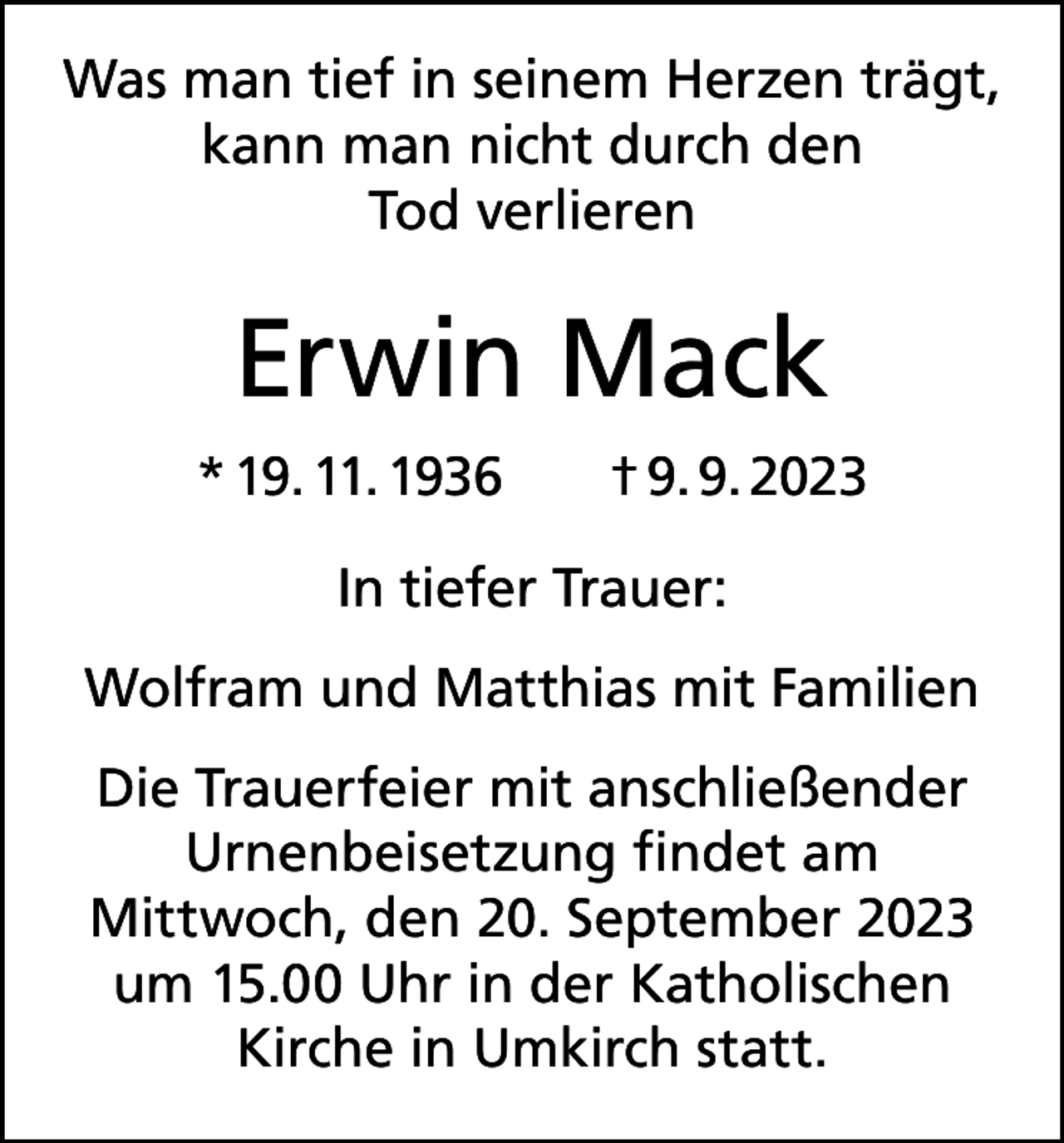 <p>Was man tief in seinem Herzen trägt,<br />kann man nicht durch den<br />Tod verlieren</p><p>Erwin Mack<br />* 19. 11. 1936</p><p>† 9. 9. 2023</p><p>In tiefer Trauer:<br />Wolfram und Matthias mit Familien<br />Die Trauerfeier mit anschließender<br />Urnenbeisetzung findet am<br />Mittwoch, den 20. September 2023<br />um 15.00 Uhr in der Katholischen<br />Kirche in Umkirch statt.</p>