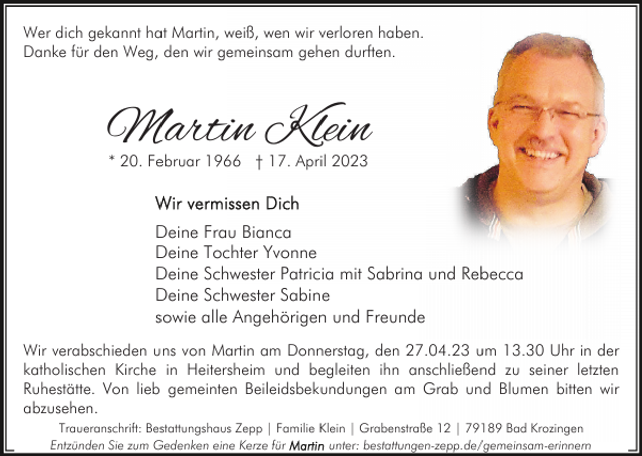 <p>Wer dich gekannt hat Martin, weiß, wen wir verloren haben.<br />Danke für den Weg, den wir gemeinsam gehen durften.</p><p>Martin Klein<br />* 20. Februar 1966 † 17. April 2023</p><p>Deine Frau Bianca<br />Deine Tochter Yvonne<br />Deine Schwester Patricia mit Sabrina und Rebecca<br />Deine Schwester Sabine<br />sowie alle Angehörigen und Freunde<br />Wir verabschieden uns von Martin am Donnerstag, den 27.04.23 um 13.30 Uhr in der<br />katholischen Kirche in Heitersheim und begleiten ihn anschließend zu seiner letzten<br />Ruhestätte. Von lieb gemeinten Beileidsbekundungen am Grab und Blumen bitten wir<br />abzusehen.<br />Traueranschrift: Bestattungshaus Zepp | Familie Klein | Grabenstraße 12 | 79189 Bad Krozingen<br />Entzünden Sie zum Gedenken eine Kerze für<br />unter: bestattungen-zepp.de/gemeinsam-erinnern</p>