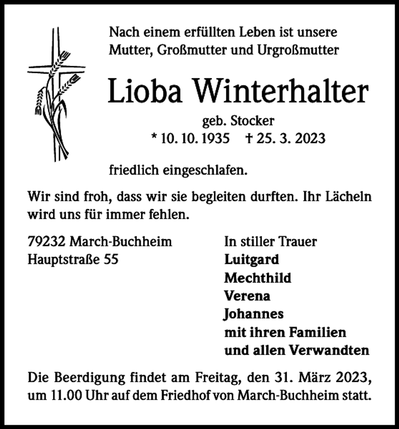 <p>Nach einem erfüllten Leben ist unsere<br />Mutter, Großmutter und Urgroßmutter</p><p>Lioba Winterhalter<br />geb. Stocker<br />* 10. 10. 1935 † 25. 3. 2023</p><p>friedlich eingeschlafen.<br />Wir sind froh, dass wir sie begleiten durften. Ihr Lächeln<br />wird uns für immer fehlen.<br />79232 March-Buchheim<br />In stiller Trauer<br />Hauptstraße 55<br />Luitgard<br />Mechthild<br />Verena<br />Johannes</p><p>mit ihren Familien</p><p>und allen Verwandten<br />Die Beerdigung findet am Freitag, den 31. März 2023,<br />um 11.00 Uhr auf dem Friedhof von March-Buchheim statt.</p>