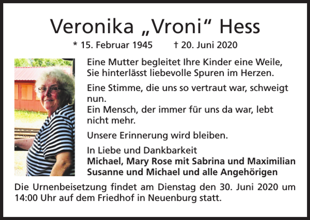 <p>Veronika „Vroni“ Hess<br />* 15. Februar 1945</p><p>† 20. Juni 2020</p><p>Eine Mutter begleitet Ihre Kinder eine Weile,<br />Sie hinterlässt liebevolle Spuren im Herzen.<br />Eine Stimme, die uns so vertraut war, schweigt<br />nun.<br />Ein Mensch, der immer für uns da war, lebt<br />nicht mehr.<br />Unsere Erinnerung wird bleiben.<br />In Liebe und Dankbarkeit<br />Michael, Mary Rose mit Sabrina und Maximilian<br />Susanne und Michael und alle Angehörigen<br />Die Urnenbeisetzung findet am Dienstag den 30. Juni 2020 um<br />14:00 Uhr auf dem Friedhof in Neuenburg statt.</p>