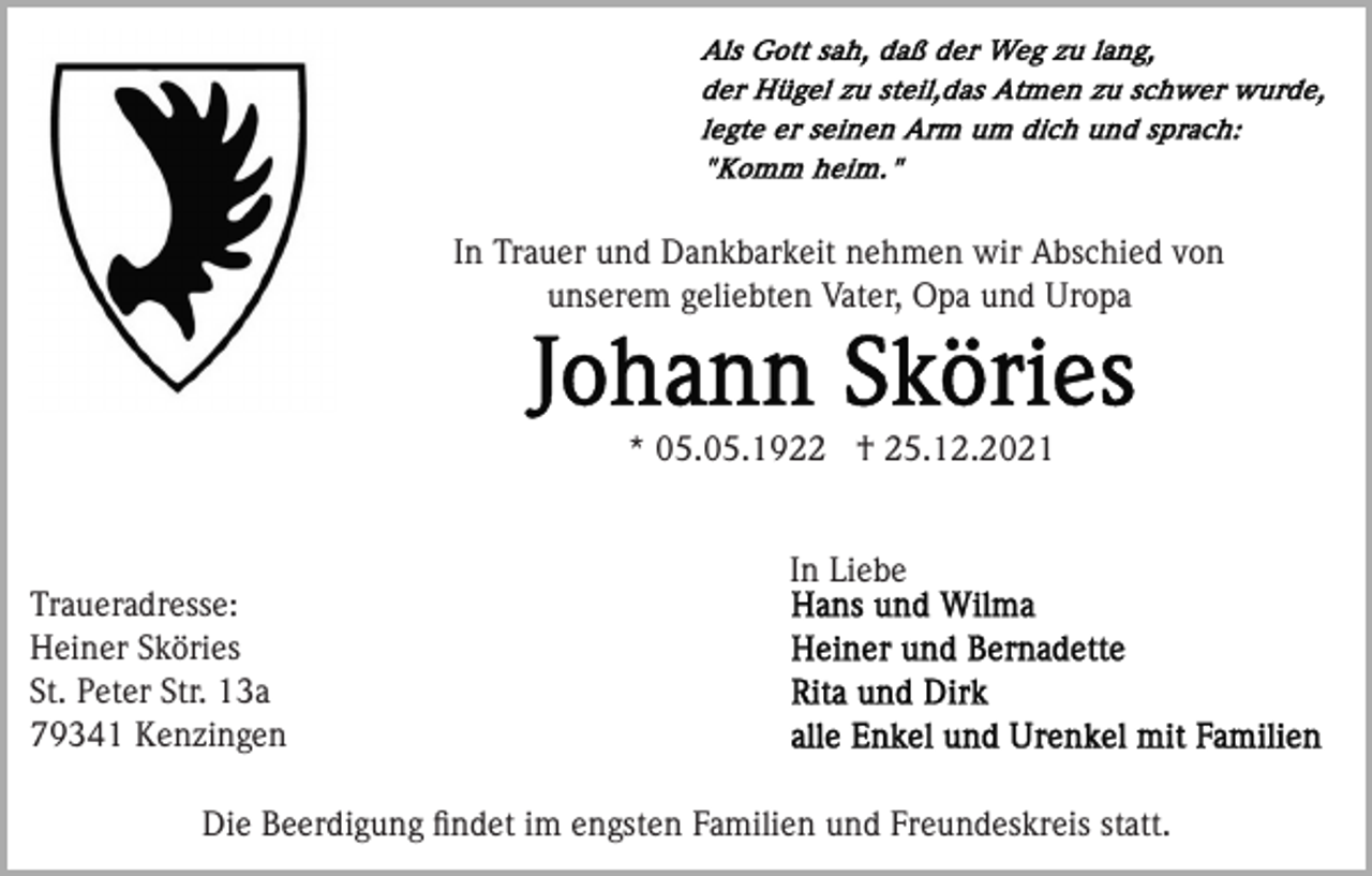 <p>In Trauer und Dankbarkeit nehmen wir Abschied von<br />unserem geliebten Vater, Opa und Uropa</p><p>* 05.05.1922 † 25.12.2021<br />In Liebe<br />Traueradresse:<br />Heiner Sköries<br />St. Peter Str. 13a<br />79341 Kenzingen<br />Die Beerdigung ﬁndet im engsten Familien und Freundeskreis statt.</p>