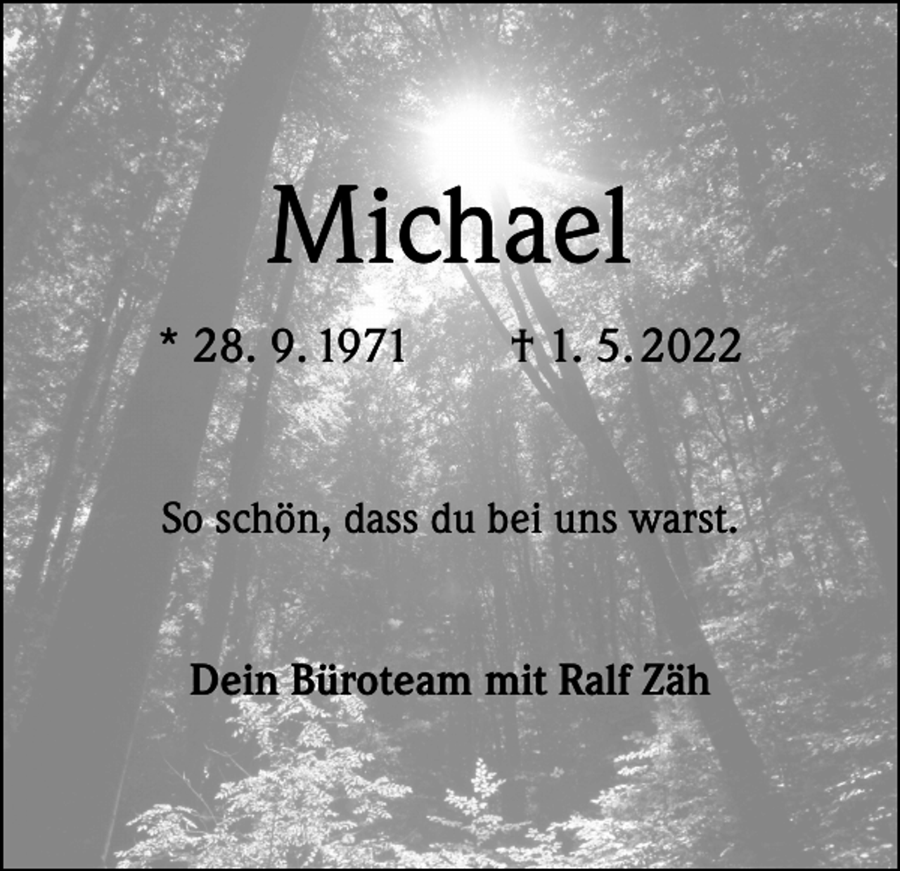 <p>Michael<br />* 28. 9. 1971 † 1. 5. 2022<br />So schön, dass du bei uns warst.<br />Dein Büroteam mit Ralf Zäh</p>