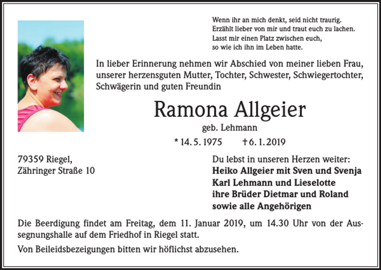 <p>Wenn ihr an mich denkt, seid nicht traurig.<br />Erzählt lieber von mir und traut euch zu lachen.<br />Lasst mir einen Platz zwischen euch,<br />so wie ich ihn im Leben hatte.</p><p>In lieber Erinnerung nehmen wir Abschied von meiner lieben Frau,<br />unserer herzensguten Mutter, Tochter, Schwester, Schwiegertochter,<br />Schwägerin und guten Freundin</p><p>Ramona Allgeier<br />geb. Lehmann<br />* 14. 5. 1975 † 6. 1. 2019</p><p>79359 Riegel,<br />Du lebst in unseren Herzen weiter:<br />Zähringer Straße 10 Heiko Allgeier mit Sven und Svenja<br />Karl Lehmann und Lieselotte<br />ihre Brüder Dietmar und Roland<br />sowie alle Angehörigen<br />Die Beerdigung findet am Freitag, dem 11. Januar 2019, um 14.30 Uhr von der Aus­<br />segnungshalle auf dem Friedhof in Riegel statt.<br />Von Beileidsbezeigungen bitten wir höflichst abzusehen.</p>