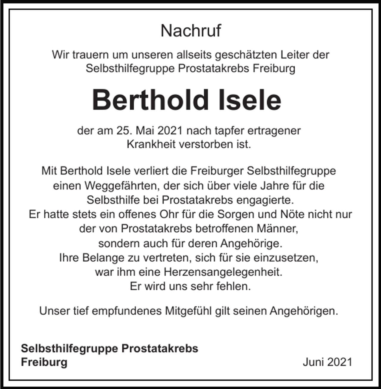 <p>Nachruf<br />Wir trauern um unseren allseits geschätzten Leiter der<br />Selbsthilfegruppe Prostatakrebs Freiburg</p><p>Berthold Isele<br />der am 25. Mai 2021 nach tapfer ertragener<br />Krankheit verstorben ist.<br />Mit Berthold Isele verliert die Freiburger Selbsthilfegruppe<br />einen Weggefährten, der sich über viele Jahre für die<br />Selbsthilfe bei Prostatakrebs engagierte.<br />Er hatte stets ein offenes Ohr für die Sorgen und Nöte nicht nur<br />der von Prostatakrebs betroffenen Männer,<br />sondern auch für deren Angehörige.<br />Ihre Belange zu vertreten, sich für sie einzusetzen,<br />war ihm eine Herzensangelegenheit.<br />Er wird uns sehr fehlen.<br />Unser tief empfundenes Mitgefühl gilt seinen Angehörigen.<br />Selbsthilfegruppe Prostatakrebs<br />Freiburg</p><p>Juni 2021</p>