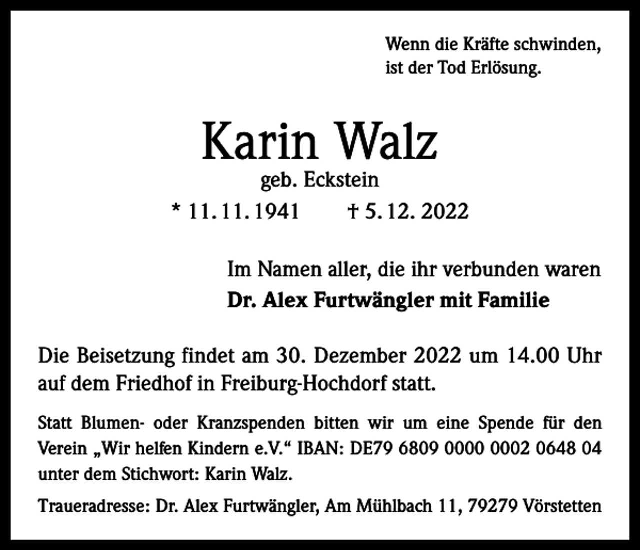 <p>Wenn die Kräfte schwinden,<br />ist der Tod Erlösung.</p><p>Karin<br />Walz<br />geb. Eckstein<br />* 11. 11. 1941 † 5. 12. 2022<br />Im Namen aller, die ihr verbunden waren<br />Dr. Alex Furtwängler mit Familie<br />Die Beisetzung findet am 30. Dezember 2022 um 14.00 Uhr<br />auf dem Friedhof in Freiburg-Hochdorf statt.<br />Statt Blumen- oder Kranzspenden bitten wir um eine Spende für den<br />Verein „Wir helfen Kindern e.V.“ IBAN: DE79 6809 02 0648 04<br />unter dem Stichwort: Karin Walz.<br />Traueradresse: Dr. Alex Furtwängler, Am Mühlbach 11, 79279 Vörstetten</p>