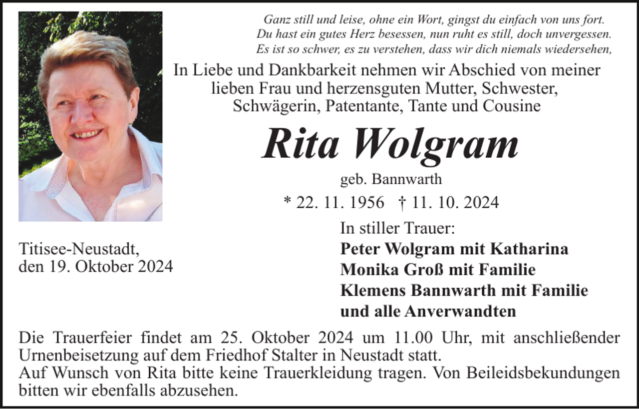 <p>Ganz still und leise, ohne ein Wort, gingst du einfach von uns fort.<br />Du hast ein gutes Herz besessen, nun ruht es still, doch unvergessen.<br />Es ist so schwer, es zu verstehen, dass wir dich niemals wiedersehen,</p><p>In Liebe und Dankbarkeit nehmen wir Abschied von meiner<br />lieben Frau und herzensguten Mutter, Schwester,<br />Schwägerin, Patentante, Tante und Cousine</p><p>Rita Wolgram<br />geb. Bannwarth</p><p>* 22. 11. 1956 † 11. 10. 2024<br />In stiller Trauer:<br />Titisee-Neustadt,<br />Peter Wolgram mit Katharina<br />den 19. Oktober 2024<br />Monika Groß mit Familie<br />Klemens Bannwarth mit Familie<br />und alle Anverwandten<br />Die Trauerfeier findet am 25. Oktober 2024 um 11.00 Uhr, mit anschließender<br />Urnenbeisetzung auf dem Friedhof Stalter in Neustadt statt.<br />Auf Wunsch von Rita bitte keine Trauerkleidung tragen. Von Beileidsbekundungen<br />bitten wir ebenfalls abzusehen.</p>