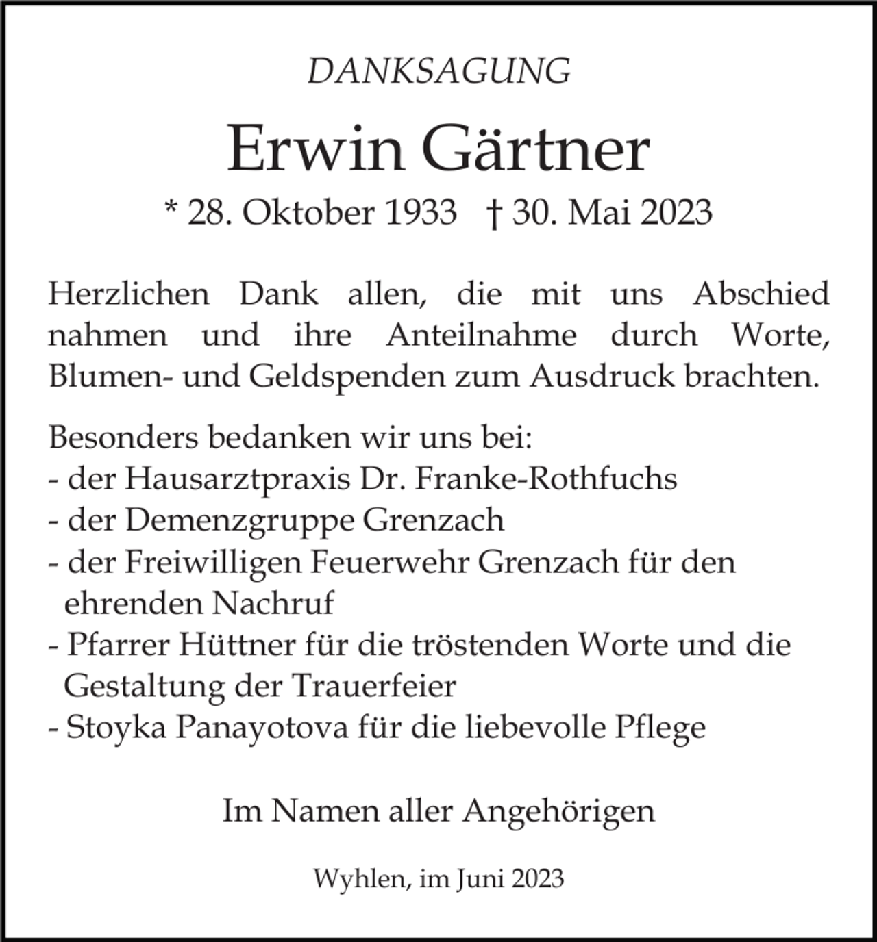 <p>DANKSAGUNG</p><p>Erwin Gärtner<br />* 28. Oktober 1933 † 30. Mai 2023<br />Herzlichen Dank allen, die mit uns Abschied<br />nahmen und ihre Anteilnahme durch Worte,<br />Blumen- und Geldspenden zum Ausdruck brachten.<br />Besonders bedanken wir uns bei:<br />- der Hausarztpraxis Dr. Franke-Rothfuchs<br />- der Demenzgruppe Grenzach<br />- der Freiwilligen Feuerwehr Grenzach für den<br />ehrenden Nachruf<br />- Pfarrer Hüttner für die tröstenden Worte und die<br />Gestaltung der Trauerfeier<br />- Stoyka Panayotova für die liebevolle Pflege<br />Im Namen aller Angehörigen<br />Wyhlen, im Juni 2023</p>