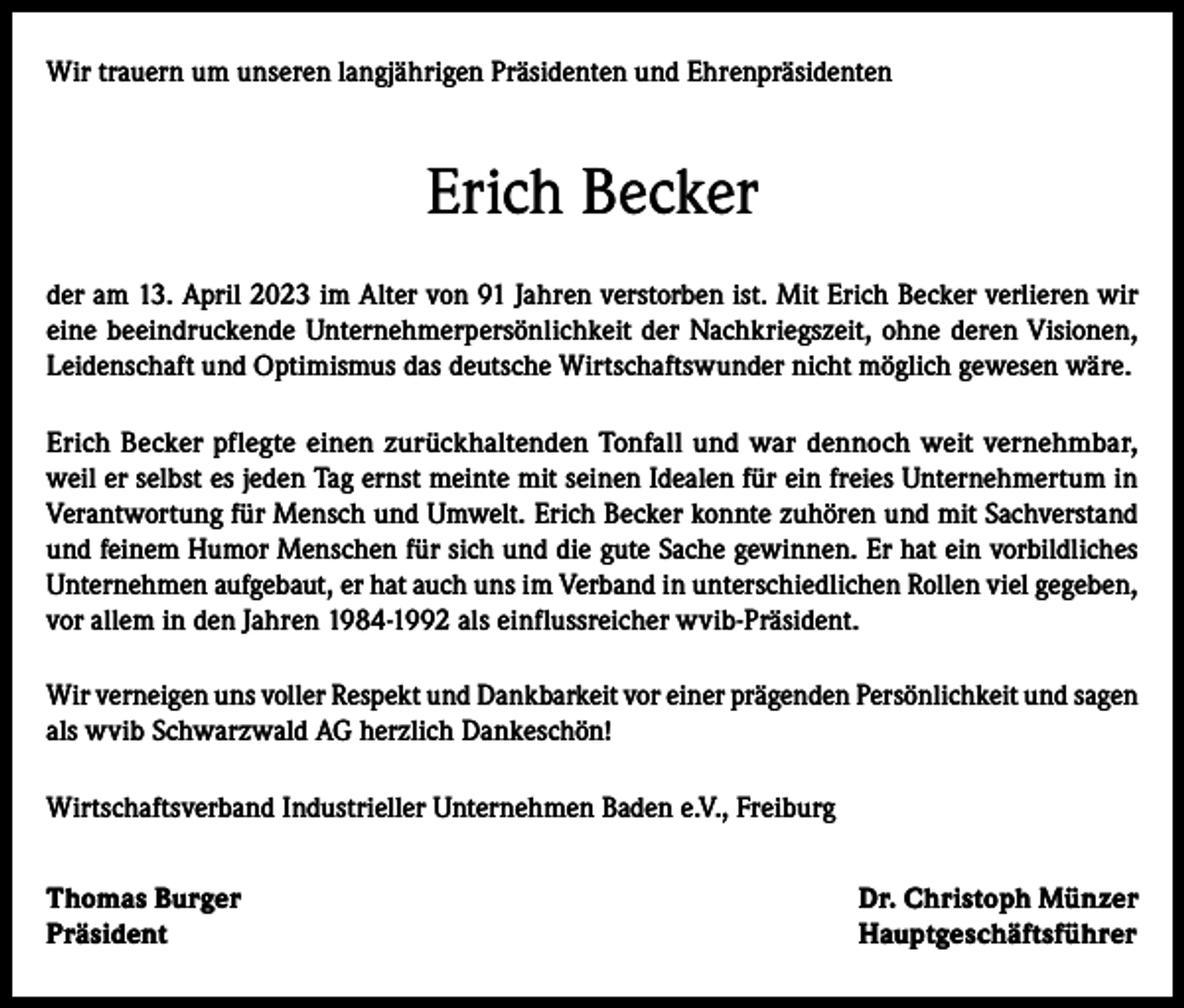 <p>Wir trauern um unseren langjährigen Präsidenten und Ehrenpräsidenten</p><p>Erich Becker<br />der am 13. April 2023 im Alter von 91 Jahren verstorben ist. Mit Erich Becker verlieren wir<br />eine beeindruckende Unternehmerpersönlichkeit der Nachkriegszeit, ohne deren Visionen,<br />Leidenschaft und Optimismus das deutsche Wirtschaftswunder nicht möglich gewesen wäre.<br />Erich Becker pflegte einen zurückhaltenden Tonfall und war dennoch weit vernehmbar,<br />weil er selbst es jeden Tag ernst meinte mit seinen Idealen für ein freies Unternehmertum in<br />Verantwortung für Mensch und Umwelt. Erich Becker konnte zuhören und mit Sachverstand<br />und feinem Humor Menschen für sich und die gute Sache gewinnen. Er hat ein vorbildliches<br />Unternehmen aufgebaut, er hat auch uns im Verband in unterschiedlichen Rollen viel gegeben,<br />vor allem in den Jahren 1984-1992 als einflussreicher wvib-Präsident.<br />Wir verneigen uns voller Respekt und Dankbarkeit vor einer prägenden Persönlichkeit und sagen<br />als wvib Schwarzwald AG herzlich Dankeschön!<br />Wirtschaftsverband Industrieller Unternehmen Baden e.V., Freiburg<br />Thomas Burger<br />Dr. Christoph Münzer<br />Präsident Hauptgeschäftsführer</p>