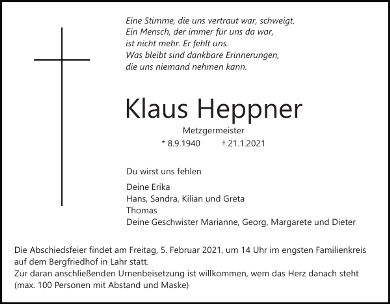 <p>Eine Stimme, die uns vertraut war, schweigt.<br />Ein Mensch, der immer für uns da war,<br />ist nicht mehr. Er fehlt uns.<br />Was bleibt sind dankbare Erinnerungen,<br />die uns niemand nehmen kann.</p><p>Klaus Heppner<br />Metzgermeister<br />* 8.9.1940<br />† 21.1.2021<br />Du wirst uns fehlen<br />Deine Erika<br />Hans, Sandra, Kilian und Greta<br />Thomas<br />Deine Geschwister Marianne, Georg, Margarete und Dieter<br />Die Abschiedsfeier findet am Freitag, 5. Februar 2021, um 14 Uhr im engsten Familienkreis<br />auf dem Bergfriedhof in Lahr statt.<br />Zur daran anschließenden Urnenbeisetzung ist willkommen, wem das Herz danach steht<br />(max. 100 Personen mit Abstand und Maske)</p>