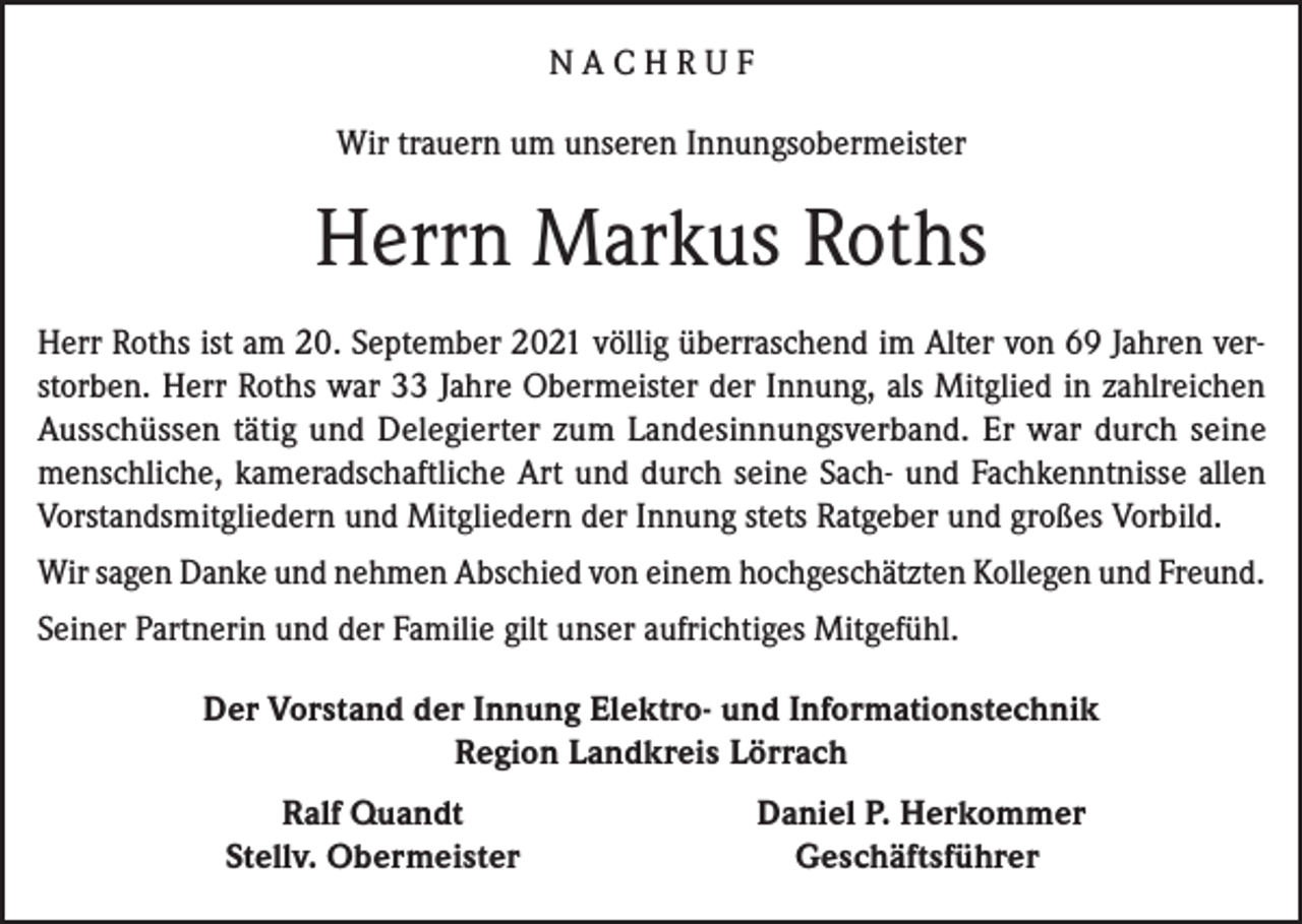 <p>NACHRUF<br />Wir trauern um unseren Innungsobermeister</p><p>Herrn Markus Roths<br />Herr Roths ist am 20. September 2021 völlig überraschend im Alter von 69 Jahren verstorben. Herr Roths war 33 Jahre Obermeister der Innung, als Mitglied in zahlreichen<br />Ausschüssen tätig und Delegierter zum Landesinnungsverband. Er war durch seine<br />menschliche, kameradschaftliche Art und durch seine Sach- und Fachkenntnisse allen<br />Vorstandsmitgliedern und Mitgliedern der Innung stets Ratgeber und großes Vorbild.<br />Wir sagen Danke und nehmen Abschied von einem hochgeschätzten Kollegen und Freund.<br />Seiner Partnerin und der Familie gilt unser aufrichtiges Mitgefühl.<br />Der Vorstand der Innung Elektro- und Informationstechnik<br />Region Landkreis Lörrach</p><p>Ralf Quandt<br />Stellv. Obermeister</p><p>Daniel P. Herkommer<br />Geschäftsführer</p>