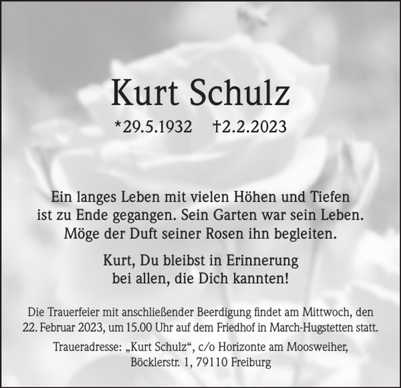 <p>Kurt Schulz<br />*29.5.1932</p><p>†2.2.2023</p><p>Ein langes Leben mit vielen Höhen und Tiefen<br />ist zu Ende gegangen. Sein Garten war sein Leben.<br />Möge der Duft seiner Rosen ihn begleiten.<br />Kurt, Du bleibst in Erinnerung<br />bei allen, die Dich kannten!<br />Die Trauerfeier mit anschließender Beerdigung findet am Mittwoch, den<br />22. Februar 2023, um 15.00 Uhr auf dem Friedhof in March-Hugstetten statt.<br />Traueradresse: „Kurt Schulz“, c/o Horizonte am Moosweiher,<br />Böcklerstr. 1, 79110 Freiburg</p>