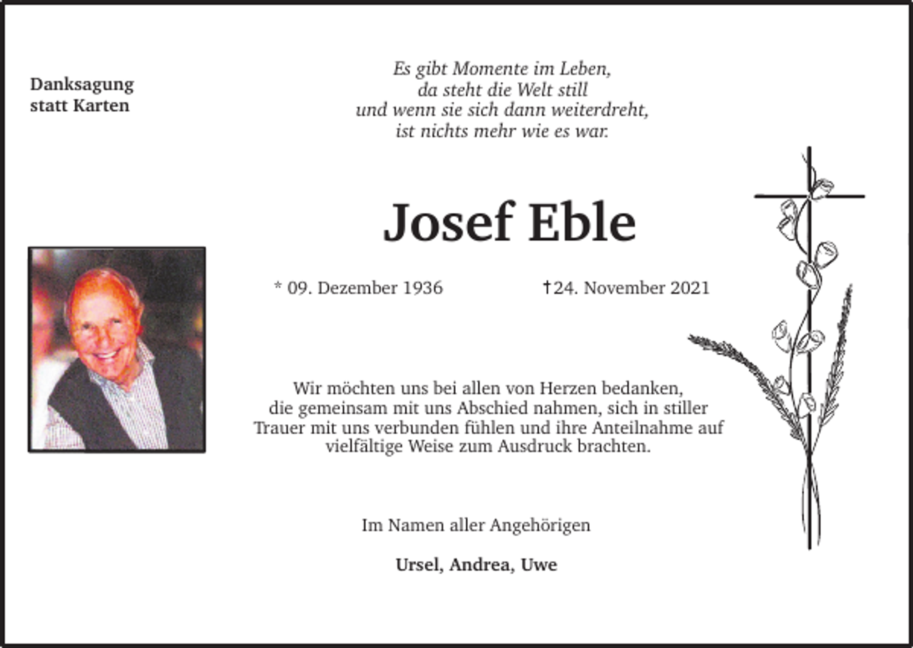 <p>Danksagung<br />statt Karten</p><p>Es gibt Momente im Leben,<br />da steht die Welt still<br />und wenn sie sich dann weiterdreht,<br />ist nichts mehr wie es war.</p><p>Josef Eble<br />* 09. Dezember 1936</p><p>24. November 2021</p><p>Wir möchten uns bei allen von Herzen bedanken,<br />die gemeinsam mit uns Abschied nahmen, sich in stiller<br />Trauer mit uns verbunden fühlen und ihre Anteilnahme auf<br />vielfältige Weise zum Ausdruck brachten.</p><p>Im Namen aller Angehörigen<br />Ursel, Andrea, Uwe</p>