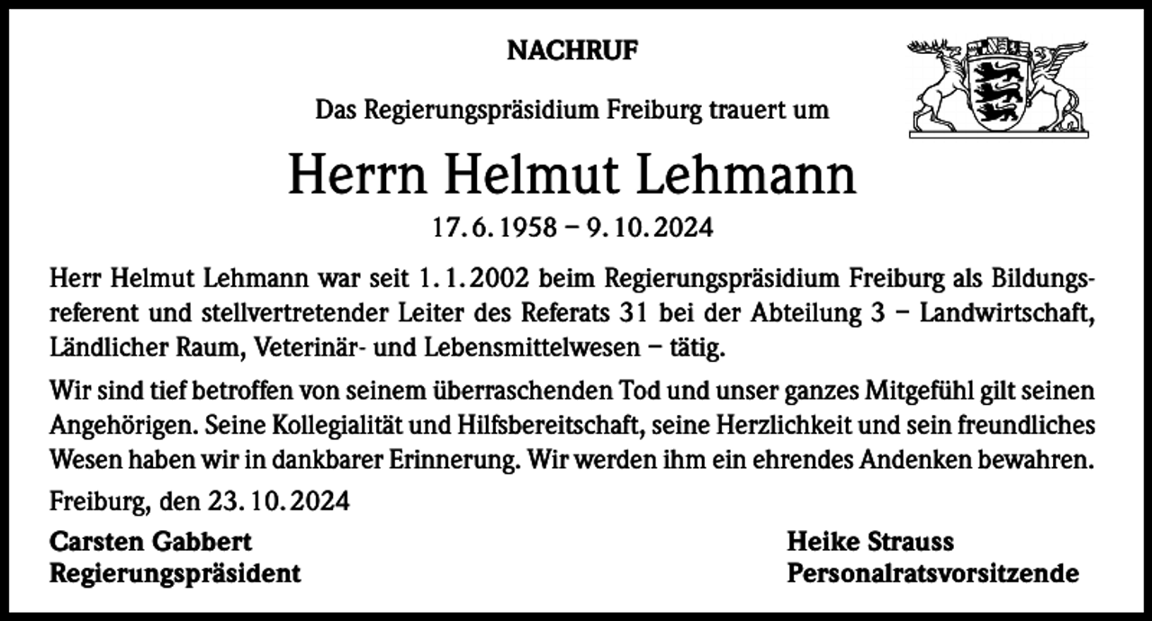 <p>NACHRUF<br />Das Regierungspräsidium Freiburg trauert um</p><p>Herrn Helmut Lehmann<br />17. 6. 1958 – 9. 10. 2024<br />Herr Helmut Lehmann war seit 1. 1. 2002 beim Regierungspräsidium Freiburg als Bildungsreferent und stellvertretender Leiter des Referats 31 bei der Abteilung 3 – Landwirtschaft,<br />Ländlicher Raum, Veterinär- und Lebensmittelwesen – tätig.<br />Wir sind tief betroffen von seinem überraschenden Tod und unser ganzes Mitgefühl gilt seinen<br />Angehörigen. Seine Kollegialität und Hilfsbereitschaft, seine Herzlichkeit und sein freundliches<br />Wesen haben wir in dankbarer Erinnerung. Wir werden ihm ein ehrendes Andenken bewahren.<br />Freiburg, den 23. 10. 2024<br />Carsten Gabbert<br />Heike Strauss<br />Regierungspräsident Personalratsvorsitzende</p>