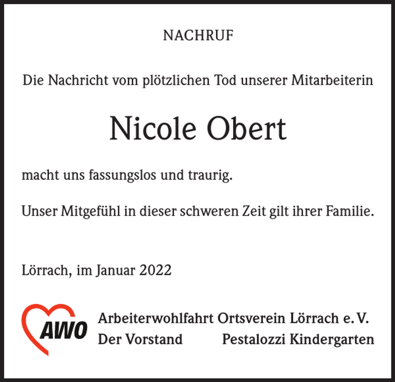 <p>NACHRUF<br />Die Nachricht vom plötzlichen Tod unserer Mitarbeiterin</p><p>Nicole Obert<br />macht uns fassungslos und traurig.<br />Unser Mitgefühl in dieser schweren Zeit gilt ihrer Familie.</p><p>Lörrach, im Januar 2022<br />Arbeiterwohlfahrt Ortsverein Lörrach e. V.<br />Der Vorstand<br />Pestalozzi Kindergarten</p>