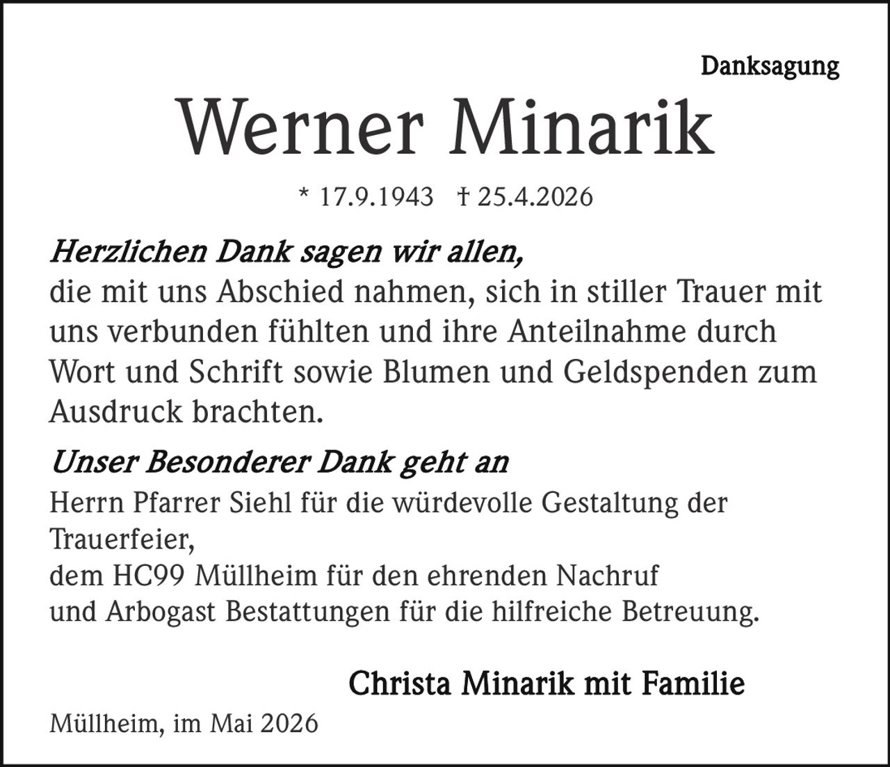 <p>Danksagung</p><p><strong>Werner Minarik</strong><br>* 17.9.1943 † 25.4.2026</p><p><em>Herzlichen Dank sagen wir allen,</em><br>die mit uns Abschied nahmen, sich in stiller Trauer mit uns verbunden fühlten und ihre Anteilnahme durch Wort und Schrift sowie Blumen und Geldspenden zum Ausdruck brachten.</p><p><em>Unser Besonderer Dank geht an</em><br>Herrn Pfarrer Siehl für die würdevolle Gestaltung der Trauerfeier,<br>dem HC99 Müllheim für den ehrenden Nachruf<br>und Arbogast Bestattungen für die hilfreiche Betreuung.</p><p><strong>Christa Minarik mit Familie</strong></p><p>Müllheim, im Mai 2026</p>