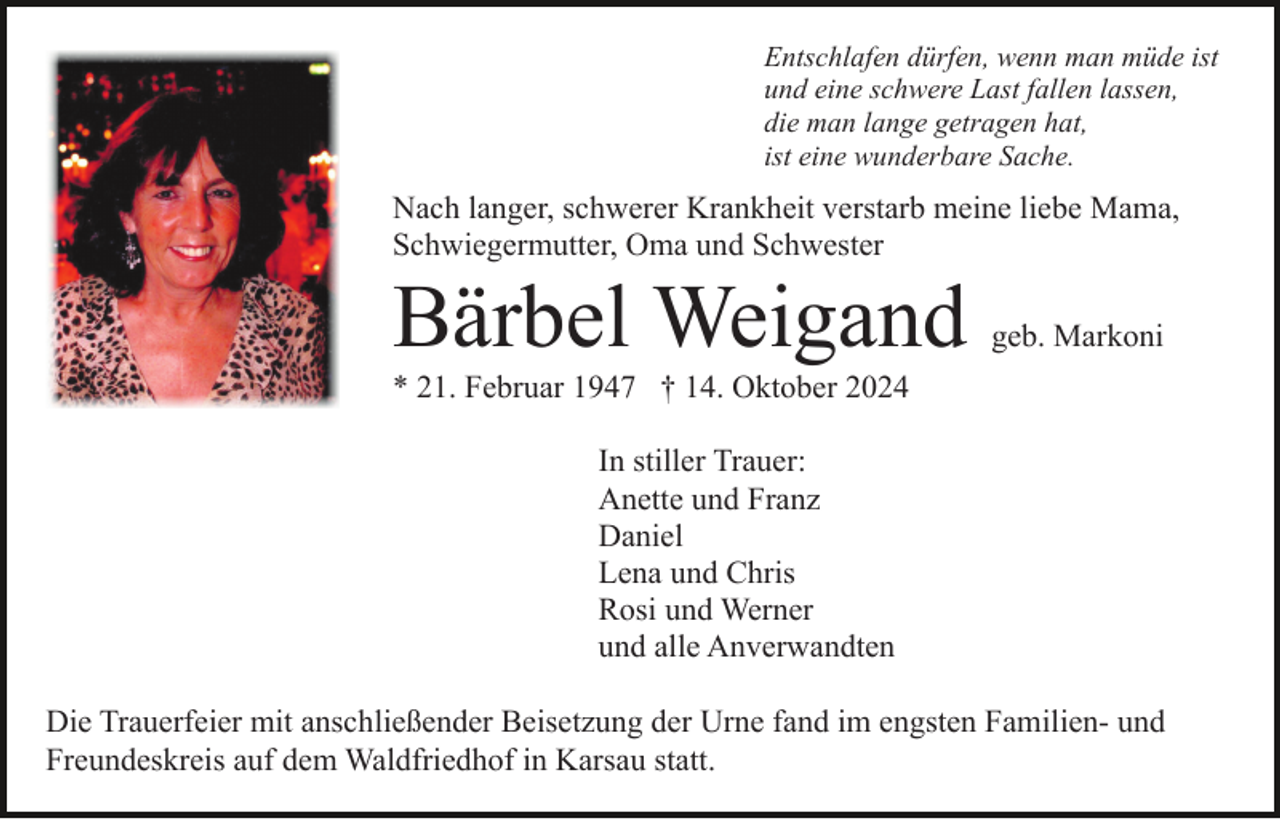 <p>Entschlafen dürfen, wenn man müde ist<br />und eine schwere Last fallen lassen,<br />die man lange getragen hat,<br />ist eine wunderbare Sache.</p><p>Nach langer, schwerer Krankheit verstarb meine liebe Mama,<br />Schwiegermutter, Oma und Schwester</p><p>Bärbel Weigand</p><p>geb. Markoni</p><p>* 21. Februar 1947 † 14. Oktober 2024<br />In stiller Trauer:<br />Anette und Franz<br />Daniel<br />Lena und Chris<br />Rosi und Werner<br />und alle Anverwandten<br />Die Trauerfeier mit anschließender Beisetzung der Urne fand im engsten Familien- und<br />Freundeskreis auf dem Waldfriedhof in Karsau statt.</p>