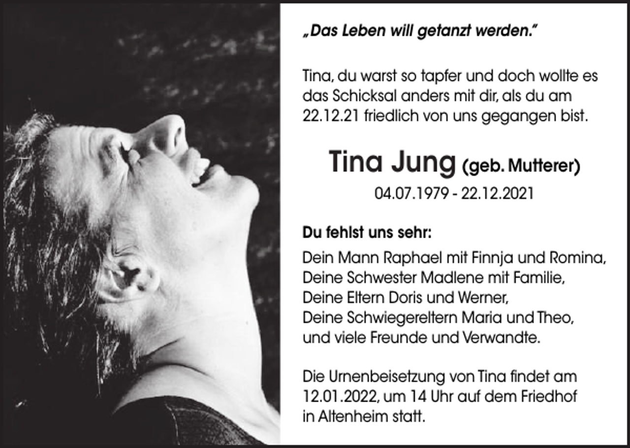 <p>„Das Leben will getanzt werden.”<br />Tina, du warst so tapfer und doch wollte es<br />das Schicksal anders mit dir, als du am<br />22.12.21 friedlich von uns gegangen bist.</p><p>Tina Jung (geb. Mutterer)<br />04.07.1979 - 22.12.2021<br />Du fehlst uns sehr:<br />Dein Mann Raphael mit Finnja und Romina,<br />Deine Schwester Madlene mit Familie,<br />Deine Eltern Doris und Werner,<br />Deine Schwiegereltern Maria und Theo,<br />und viele Freunde und Verwandte.<br />Die Urnenbeisetzung von Tina findet am<br />12.01.2022, um 14 Uhr auf dem Friedhof<br />in Altenheim statt.</p>
