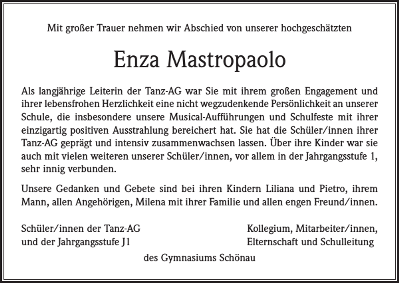<p>Mit großer Trauer nehmen wir Abschied von unserer hochgeschätzten</p><p>Enza Mastropaolo<br />Als langjährige Leiterin der Tanz-AG war Sie mit ihrem großen Engagement und<br />ihrer lebensfrohen Herzlichkeit eine nicht wegzudenkende Persönlichkeit an unserer<br />Schule, die insbesondere unsere Musical-Aufführungen und Schulfeste mit ihrer<br />einzigartig positiven Ausstrahlung bereichert hat. Sie hat die Schüler/innen ihrer<br />Tanz-AG geprägt und intensiv zusammenwachsen lassen. Über ihre Kinder war sie<br />auch mit vielen weiteren unserer Schüler/innen, vor allem in der Jahrgangsstufe 1,<br />sehr innig verbunden.<br />Unsere Gedanken und Gebete sind bei ihren Kindern Liliana und Pietro, ihrem<br />Mann, allen Angehörigen, Milena mit ihrer Familie und allen engen Freund/innen.<br />Schüler/innen der Tanz-AG<br />Kollegium, Mitarbeiter/innen,<br />und der Jahrgangsstufe J1<br />Elternschaft und Schulleitung<br />des Gymnasiums Schönau</p>