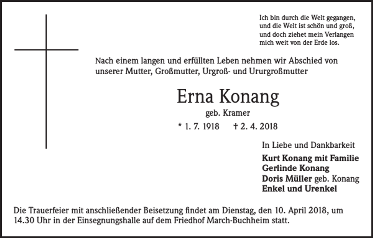 <p>Ich bin durch die Welt gegangen,<br />und die Welt ist schön und groß,<br />und doch ziehet mein Verlangen<br />mich weit von der Erde los.</p><p>Nach einem langen und erfüllten Leben nehmen wir Abschied von</p><p>unserer Mutter, Großmutter, Urgroß- und Ururgroßmutter</p><p>Erna Konang<br />geb. Kramer<br />* 1. 7. 1918 † 2. 4. 2018</p><p>In Liebe und Dankbarkeit<br />Kurt Konang mit Familie<br />Gerlinde Konang<br />Doris Müller geb. Konang<br />Enkel und Urenkel<br />Die Trauerfeier mit anschließender Beisetzung findet am Dienstag, den 10. April 2018, um<br />14.30 Uhr in der Einsegnungshalle auf dem Friedhof March-Buchheim statt.</p>
