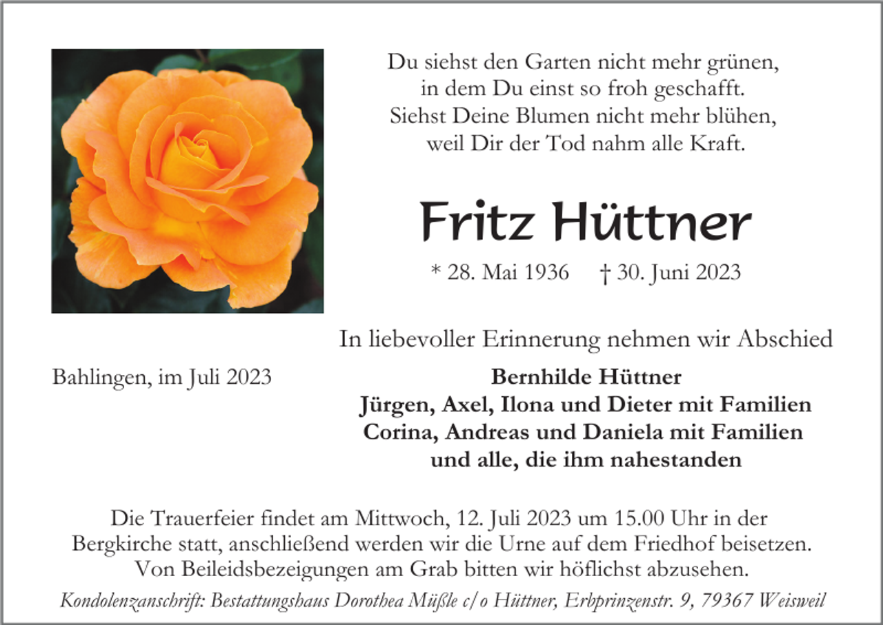 <p>Du siehst den Garten nicht mehr grünen,<br />in dem Du einst so froh geschafft.<br />Siehst Deine Blumen nicht mehr blühen,<br />weil Dir der Tod nahm alle Kraft.</p><p>Fritz Hüttner<br />* 28. Mai 1936</p><p>† 30. Juni 2023</p><p>In liebevoller Erinnerung nehmen wir Abschied<br />Bahlingen, im Juli 2023</p><p>Bernhilde Hüttner<br />Jürgen, Axel, Ilona und Dieter mit Familien<br />Corina, Andreas und Daniela mit Familien<br />und alle, die ihm nahestanden</p><p>Die Trauerfeier findet am Mittwoch, 12. Juli 2023 um 15.00 Uhr in der<br />Bergkirche statt, anschließend werden wir die Urne auf dem Friedhof beisetzen.<br />Von Beileidsbezeigungen am Grab bitten wir höflichst abzusehen.<br />Kondolenzanschrift: Bestattungshaus Dorothea Müßle c/o Hüttner, Erbprinzenstr. 9, 79367 Weisweil</p>
