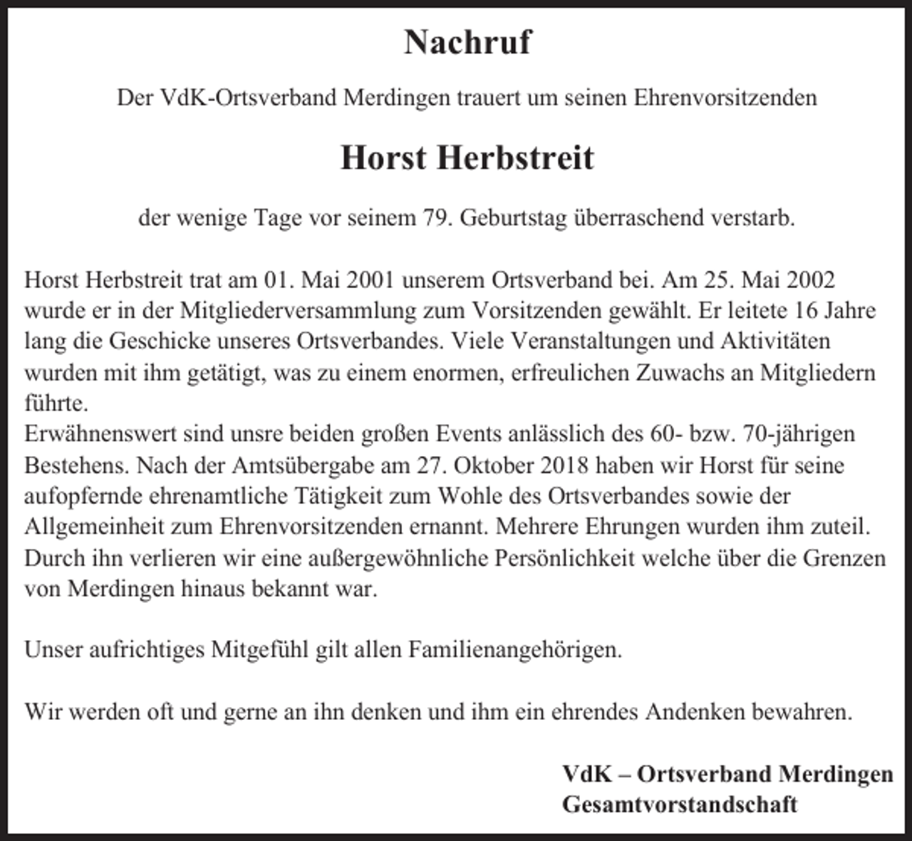 <p>Nachruf<br />Der VdK-Ortsverband Merdingen trauert um seinen Ehrenvorsitzenden</p><p>Horst Herbstreit<br />der wenige Tage vor seinem 79. Geburtstag überraschend verstarb.<br />Horst Herbstreit trat am 01. Mai 2001 unserem Ortsverband bei. Am 25. Mai 2002<br />wurde er in der Mitgliederversammlung zum Vorsitzenden gewählt. Er leitete 16 Jahre<br />lang die Geschicke unseres Ortsverbandes. Viele Veranstaltungen und Aktivitäten<br />wurden mit ihm getätigt, was zu einem enormen, erfreulichen Zuwachs an Mitgliedern<br />führte.<br />Erwähnenswert sind unsre beiden großen Events anlässlich des 60- bzw. 70-jährigen<br />Bestehens. Nach der Amtsübergabe am 27. Oktober 2018 haben wir Horst für seine<br />aufopfernde ehrenamtliche Tätigkeit zum Wohle des Ortsverbandes sowie der<br />Allgemeinheit zum Ehrenvorsitzenden ernannt. Mehrere Ehrungen wurden ihm zuteil.<br />Durch ihn verlieren wir eine außergewöhnliche Persönlichkeit welche über die Grenzen<br />von Merdingen hinaus bekannt war.<br />Unser aufrichtiges Mitgefühl gilt allen Familienangehörigen.<br />Wir werden oft und gerne an ihn denken und ihm ein ehrendes Andenken bewahren.<br />VdK – Ortsverband Merdingen<br />Gesamtvorstandschaft</p>