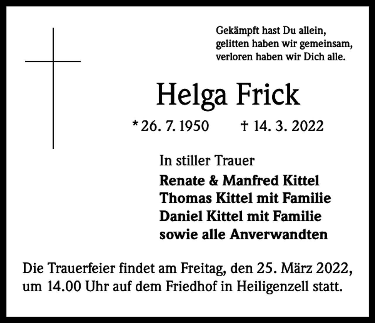 <p>Gekämpft hast Du allein,<br />gelitten haben wir gemeinsam,<br />verloren haben wir Dich alle.</p><p>Helga Frick<br />* 26. 7. 1950 † 14. 3. 2022<br />In stiller Trauer<br />Renate &amp; Manfred Kittel<br />Thomas Kittel mit Familie<br />Daniel Kittel mit Familie<br />sowie alle Anverwandten<br />Die Trauerfeier findet am Freitag, den 25. März 2022,<br />um 14.00 Uhr auf dem Friedhof in Heiligenzell statt.</p>