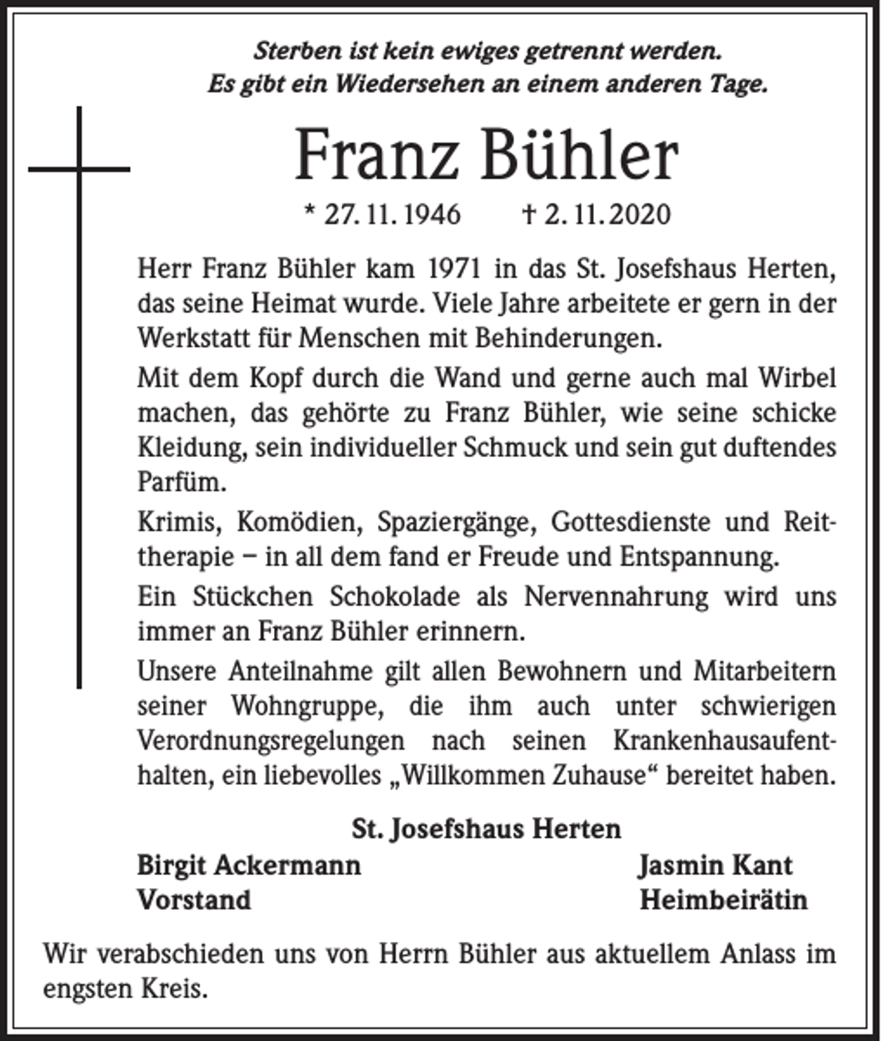 <p>Sterben ist kein ewiges getrennt werden.<br />Es gibt ein Wiedersehen an einem anderen Tage.</p><p>Franz Bühler<br />* 27. 11. 1946 † 2. 11. 2020</p><p>Herr Franz Bühler kam 1971 in das St. Josefshaus Herten,<br />das seine Heimat wurde. Viele Jahre arbeitete er gern in der<br />Werkstatt für Menschen mit Behinderungen.<br />Mit dem Kopf durch die Wand und gerne auch mal Wirbel<br />machen, das gehörte zu Franz Bühler, wie seine schicke<br />­Kleidung, sein individueller Schmuck und sein gut duftendes<br />Parfüm.<br />Krimis, Komödien, Spaziergänge, Gottesdienste und Reit­<br />therapie – in all dem fand er Freude und Entspannung.<br />Ein Stückchen Schokolade als Nervennahrung wird uns<br />­immer an Franz Bühler erinnern.<br />Unsere Anteilnahme gilt allen Bewohnern und Mitarbeitern<br />seiner Wohngruppe, die ihm auch unter schwierigen<br />Verordnungs­regelungen nach seinen Krankenhausaufent­<br />halten, ein liebevolles „Willkommen Zuhause“ bereitet haben.<br />St. Josefshaus Herten<br />Birgit Ackermann<br />Jasmin Kant<br />Vorstand<br />Heimbeirätin<br />Wir verabschieden uns von Herrn Bühler aus aktuellem Anlass im<br />engsten Kreis.</p>