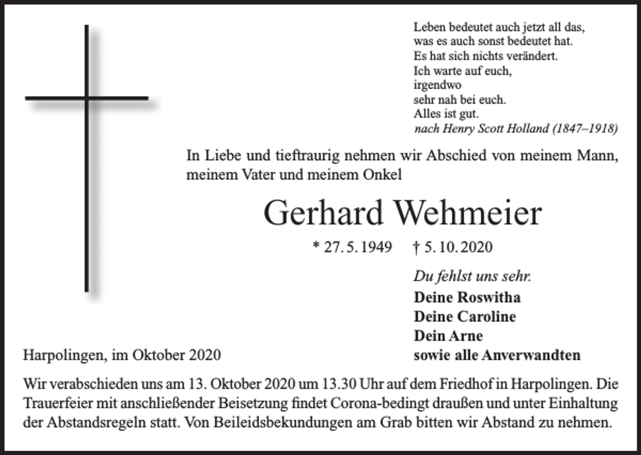 <p>Leben bedeutet auch jetzt all das,<br />was es auch sonst bedeutet hat.<br />Es hat sich nichts verändert.<br />Ich warte auf euch,<br />irgendwo<br />sehr nah bei euch.<br />Alles ist gut.<br />nach Henry Scott Holland (1847–1918)</p><p>In Liebe und tieftraurig nehmen wir Abschied von meinem Mann,<br />meinem Vater und meinem Onkel</p><p>Gerhard Wehmeier<br />* 27. 5. 1949</p><p>Harpolingen, im Oktober 2020</p><p>† 5. 10. 2020<br />Du fehlst uns sehr.<br />Deine Roswitha<br />Deine Caroline<br />Dein Arne<br />sowie alle Anverwandten</p><p>Wir verabschieden uns am 13. Oktober 2020 um 13.30 Uhr auf dem Friedhof in Harpolingen. Die<br />Trauerfeier mit anschließender Beisetzung findet Corona-bedingt draußen und unter Einhaltung<br />der Abstandsregeln statt. Von Beileidsbekundungen am Grab bitten wir Abstand zu nehmen.</p>