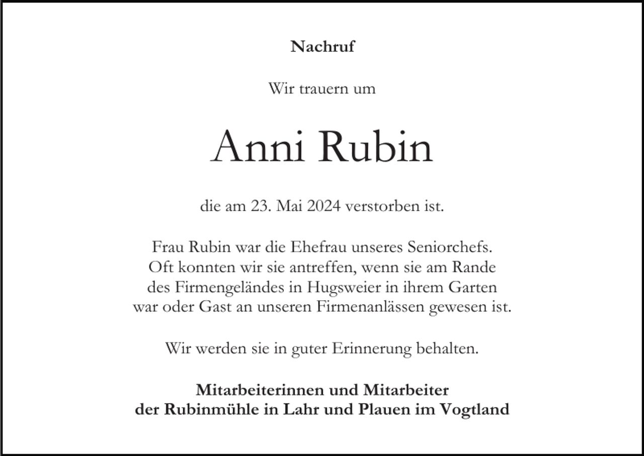 <p>Nachruf<br />Wir trauern um</p><p>Anni Rubin<br />die am 23. Mai 2024 verstorben ist.<br />Frau Rubin war die Ehefrau unseres Seniorchefs.<br />Oft konnten wir sie antreffen, wenn sie am Rande<br />des Firmengeländes in Hugsweier in ihrem Garten<br />war oder Gast an unseren Firmenanlässen gewesen ist.<br />Wir werden sie in guter Erinnerung behalten.<br />Mitarbeiterinnen und Mitarbeiter<br />der Rubinmühle in Lahr und Plauen im Vogtland</p>