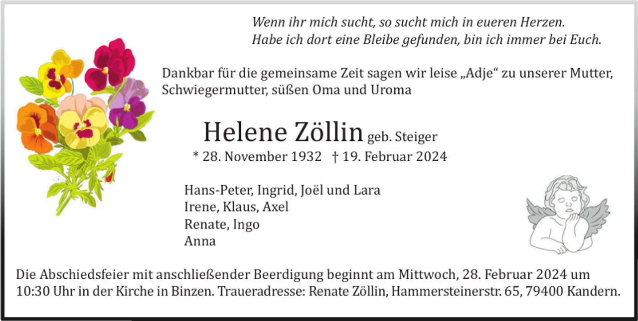 <p>Wenn ihr mich sucht, so sucht mich in eueren Herzen.<br />Habe ich dort eine Bleibe gefunden, bin ich immer bei Euch.<br />Dankbar für die gemeinsame Zeit sagen wir leise „Adje“ zu unserer Mutter,<br />Schwiegermutter, süßen Oma und Uroma</p>
<p>Helene Zöllin</p>
<p>geb. Steiger<br />* 28. November 1932 † 19. Februar 2024<br />Hans-Peter, Ingrid, Joël und Lara<br />Irene, Klaus, Axel<br />Renate, Ingo<br />Anna<br />Die Abschiedsfeier mit anschließender Beerdigung beginnt am Mittwoch, 28. Februar 2024 um<br />10:30 Uhr in der Kirche in Binzen. Traueradresse: Renate Zöllin, Hammersteinerstr. 65, 79400 Kandern.</p>