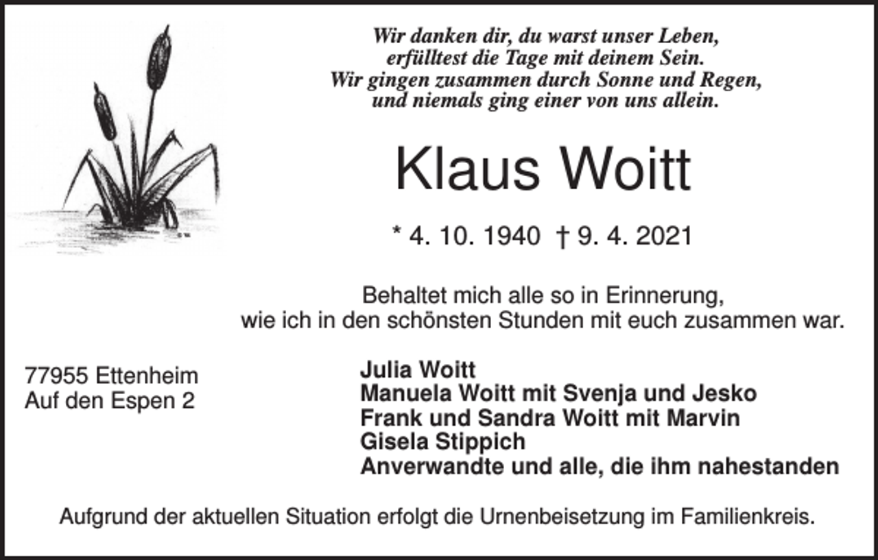 <p>Wir danken dir, du warst unser Leben,<br />erfülltest die Tage mit deinem Sein.<br />Wir gingen zusammen durch Sonne und Regen,<br />und niemals ging einer von uns allein.</p><p>Klaus Woitt<br />* 4. 10. 1940 † 9. 4. 2021<br />Behaltet mich alle so in Erinnerung,<br />wie ich in den schönsten Stunden mit euch zusammen war.<br />77955 Ettenheim<br />Auf den Espen 2</p><p>Julia Woitt<br />Manuela Woitt mit Svenja und Jesko<br />Frank und Sandra Woitt mit Marvin<br />Gisela Stippich<br />Anverwandte und alle, die ihm nahestanden</p><p>Aufgrund der aktuellen Situation erfolgt die Urnenbeisetzung im Familienkreis.</p>