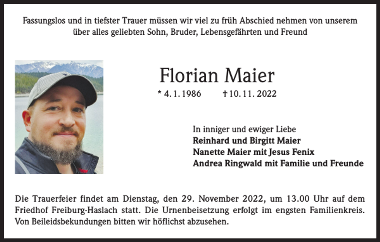 <p>Fassungslos und in tiefster Trauer müssen wir viel zu früh Abschied nehmen von unserem<br />über alles geliebten Sohn, Bruder, Lebensgefährten und Freund</p><p>Florian Maier<br />* 4. 1. 1986</p><p>† 10. 11. 2022</p><p>In inniger und ewiger Liebe<br />Reinhard und Birgitt Maier<br />Nanette Maier mit Jesus Fenix<br />Andrea Ringwald mit Familie und Freunde</p><p>Die Trauerfeier findet am Dienstag, den 29. November 2022, um 13.00 Uhr auf dem<br />Friedhof Freiburg-Haslach statt. Die Urnenbeisetzung erfolgt im engsten Familienkreis.<br />Von Beileidsbekundungen bitten wir höflichst abzusehen.</p>