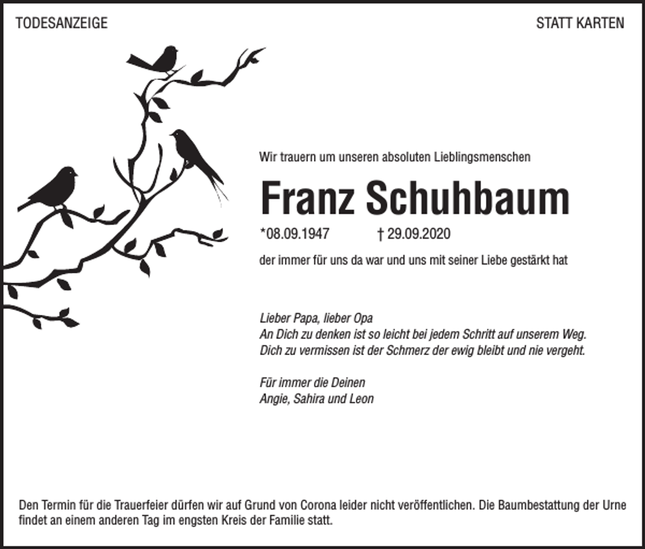 <p>TODESANZEIGE</p><p>STATT KARTEN</p><p>Wir trauern um unseren absoluten Lieblingsmenschen</p><p>Franz Schuhbaum<br />*08.09.1947</p><p>† 29.09.2020</p><p>der immer für uns da war und uns mit seiner Liebe gestärkt hat</p><p>Lieber Papa, lieber Opa<br />An Dich zu denken ist so leicht bei jedem Schritt auf unserem Weg.<br />Dich zu vermissen ist der Schmerz der ewig bleibt und nie vergeht.<br />Für immer die Deinen<br />Angie, Sahira und Leon</p><p>Den Termin für die Trauerfeier dürfen wir auf Grund von Corona leider nicht veröffentlichen. Die Baumbestattung der Urne<br />findet an einem anderen Tag im engsten Kreis der Familie statt.</p>