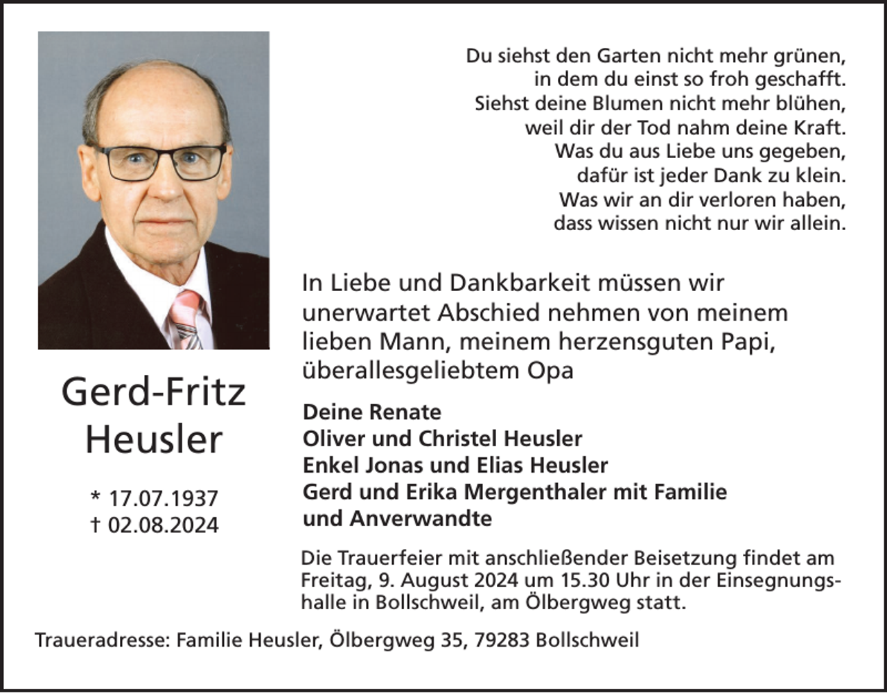 <p>Du siehst den Garten nicht mehr grünen,<br />in dem du einst so froh geschafft.<br />Siehst deine Blumen nicht mehr blühen,<br />weil dir der Tod nahm deine Kraft.<br />Was du aus Liebe uns gegeben,<br />dafür ist jeder Dank zu klein.<br />Was wir an dir verloren haben,<br />dass wissen nicht nur wir allein.</p><p>Gerd-Fritz<br />Heusler<br />* 17.07.1937<br />† 02.08.2024</p><p>In Liebe und Dankbarkeit müssen wir<br />unerwartet Abschied nehmen von meinem<br />lieben Mann, meinem herzensguten Papi,<br />überallesgeliebtem Opa<br />Deine Renate<br />Oliver und Christel Heusler<br />Enkel Jonas und Elias Heusler<br />Gerd und Erika Mergenthaler mit Familie<br />und Anverwandte<br />Die Trauerfeier mit anschließender<br />anschließender Beisetzung<br />Beisetzung findet<br />findetam<br />am<br />Freitag,<br />9. August<br />2024<br />Uhr in der Einsegnungs09.08.2024<br />um 15:30<br />Uhrum<br />in 15.30<br />der Einsegnungshalle<br />in<br />halle<br />in Bollschweil,<br />am Ölbergweg<br />Bollschweil,<br />am Ölbergweg<br />statt. statt.</p><p>Traueradresse: Familie Heusler, Ölbergweg 35, 79283 Bollschweil</p>