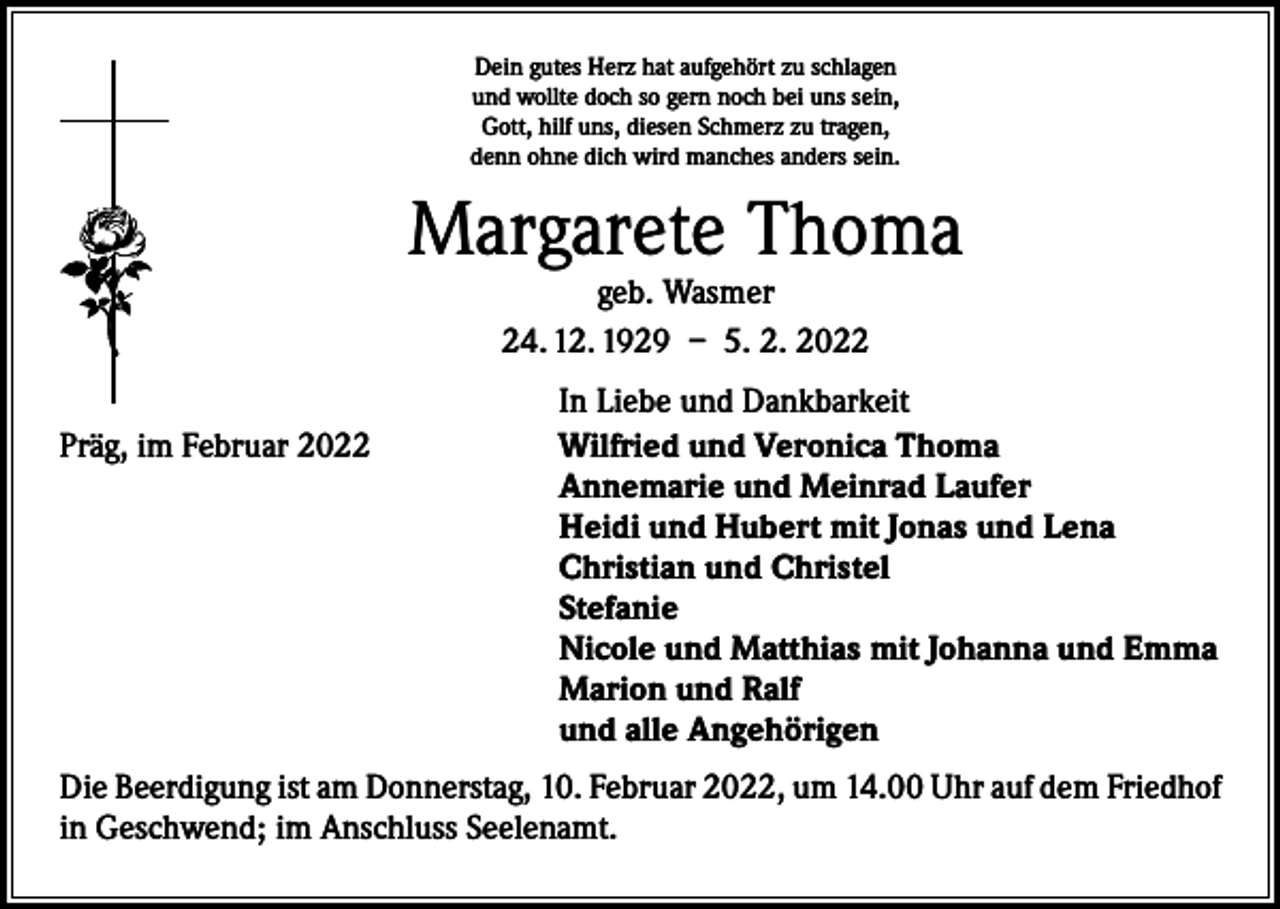 <p>Dein gutes Herz hat aufgehört zu schlagen<br />und wollte doch so gern noch bei uns sein,<br />Gott, hilf uns, diesen Schmerz zu tragen,<br />denn ohne dich wird manches anders sein.</p><p>Margarete Thoma<br />geb. Wasmer<br />24. 12. 1929 – 5. 2. 2022</p><p>Präg, im Februar 2022</p><p>In Liebe und Dankbarkeit<br />Wilfried und Veronica Thoma<br />Annemarie und Meinrad Laufer<br />Heidi und Hubert mit Jonas und Lena<br />Christian und Christel<br />Stefanie<br />Nicole und Matthias mit Johanna und Emma<br />Marion und Ralf<br />und alle Angehörigen</p><p>Die Beerdigung ist am Donnerstag, 10. Februar 2022, um 14.00 Uhr auf dem Friedhof<br />in Geschwend; im Anschluss Seelenamt.</p>