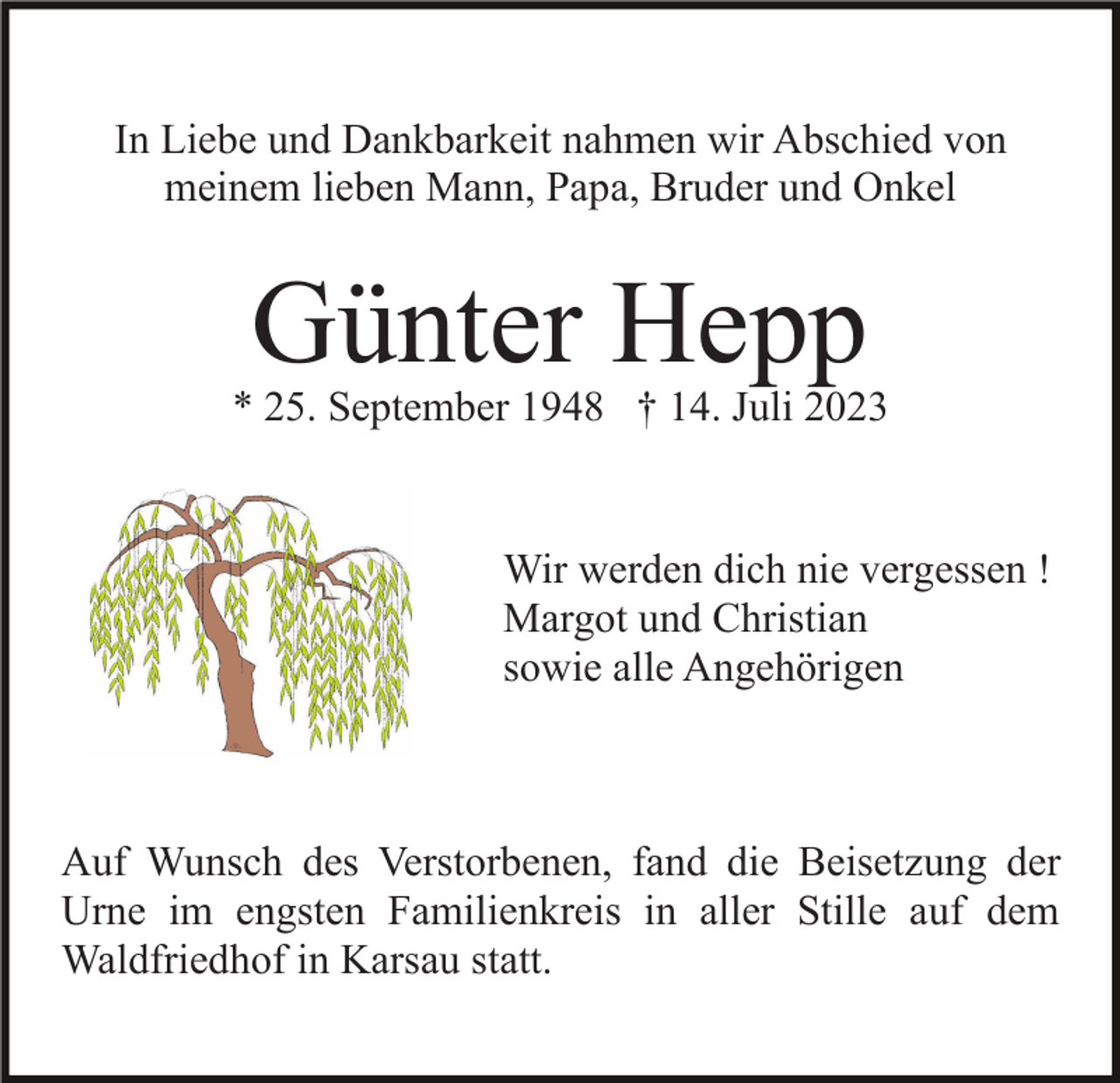 <p>In Liebe und Dankbarkeit nahmen wir Abschied von<br />meinem lieben Mann, Papa, Bruder und Onkel</p><p>Günter Hepp</p><p>* 25. September 1948 † 14. Juli 2023</p><p>Wir werden dich nie vergessen !<br />Margot und Christian<br />sowie alle Angehörigen</p><p>Auf Wunsch des Verstorbenen, fand die Beisetzung der<br />Urne im engsten Familienkreis in aller Stille auf dem<br />Waldfriedhof in Karsau statt.</p>