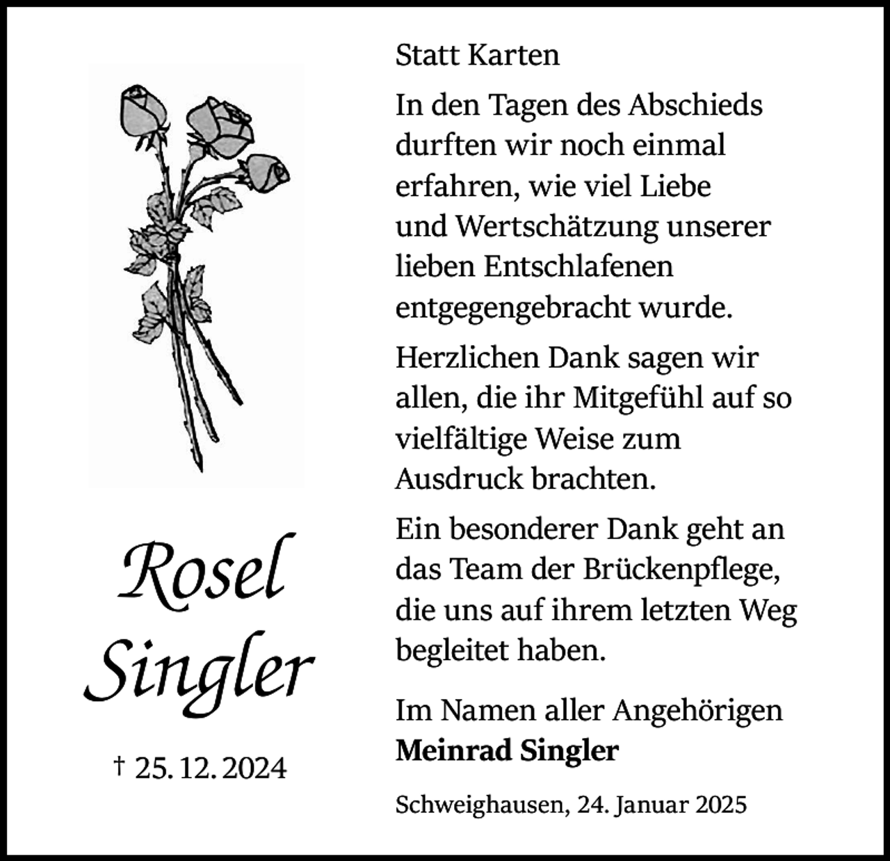 <p>Rosel<br />Singler<br />† 25. 12. 2024</p><p>Statt Karten<br />In den Tagen des Abschieds<br />durften wir noch einmal<br />erfahren, wie viel Liebe<br />und Wertschätzung unserer<br />lieben Entschlafenen<br />entgegengebracht wurde.<br />Herzlichen Dank sagen wir<br />allen, die ihr Mitgefühl auf so<br />vielfältige Weise zum<br />Ausdruck brachten.<br />Ein besonderer Dank geht an<br />das Team der Brückenpflege,<br />die uns auf ihrem letzten Weg<br />begleitet haben.<br />Im Namen aller Angehörigen<br />Meinrad Singler<br />Schweighausen, 24. Januar 2025</p>