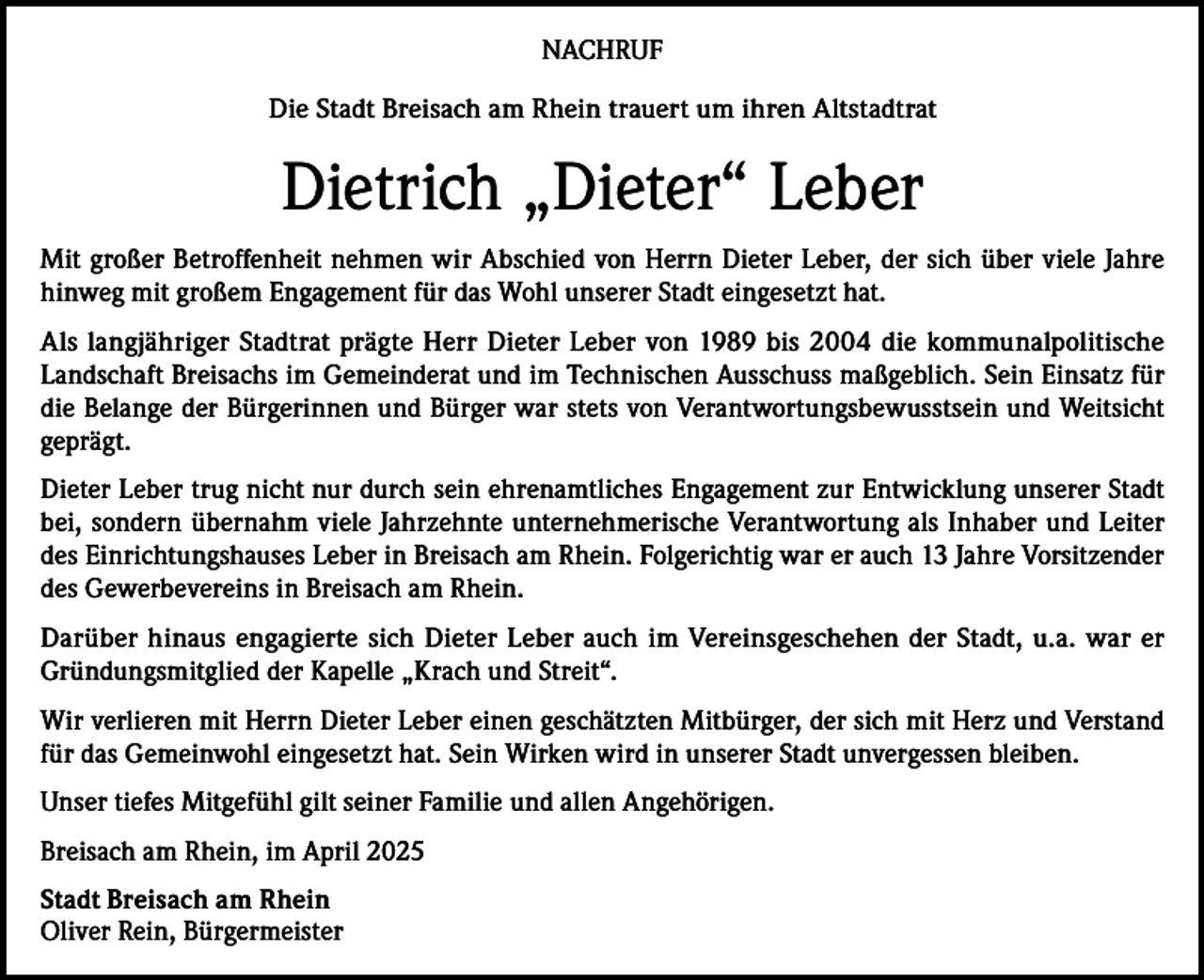 <p>NACHRUF<br />Die Stadt Breisach am Rhein trauert um ihren Altstadtrat</p><p>Dietrich „Dieter“ Leber<br />Mit großer Betroffenheit nehmen wir Abschied von Herrn Dieter Leber, der sich über viele Jahre<br />hinweg mit großem Engagement für das Wohl unserer Stadt eingesetzt hat.<br />Als langjähriger Stadtrat prägte Herr Dieter Leber von 1989 bis 2004 die kommunalpolitische<br />Landschaft Breisachs im Gemeinderat und im Technischen Ausschuss maßgeblich. Sein Einsatz für<br />die Belange der Bürgerinnen und Bürger war stets von Verantwortungsbewusstsein und Weitsicht<br />geprägt.<br />Dieter Leber trug nicht nur durch sein ehrenamtliches Engagement zur Entwicklung unserer Stadt<br />bei, sondern übernahm viele Jahrzehnte unternehmerische Verantwortung als Inhaber und Leiter<br />des Einrichtungshauses Leber in Breisach am Rhein. Folgerichtig war er auch 13 Jahre Vorsitzender<br />des Gewerbevereins in Breisach am Rhein.<br />Darüber hinaus engagierte sich Dieter Leber auch im Vereinsgeschehen der Stadt, u.a. war er<br />Gründungsmitglied der Kapelle „Krach und Streit“.<br />Wir verlieren mit Herrn Dieter Leber einen geschätzten Mitbürger, der sich mit Herz und Verstand<br />für das Gemeinwohl eingesetzt hat. Sein Wirken wird in unserer Stadt unvergessen bleiben.<br />Unser tiefes Mitgefühl gilt seiner Familie und allen Angehörigen.<br />Breisach am Rhein, im April 2025<br />S tadt Breisach am Rhein<br />Oliver Rein, Bürgermeister</p>