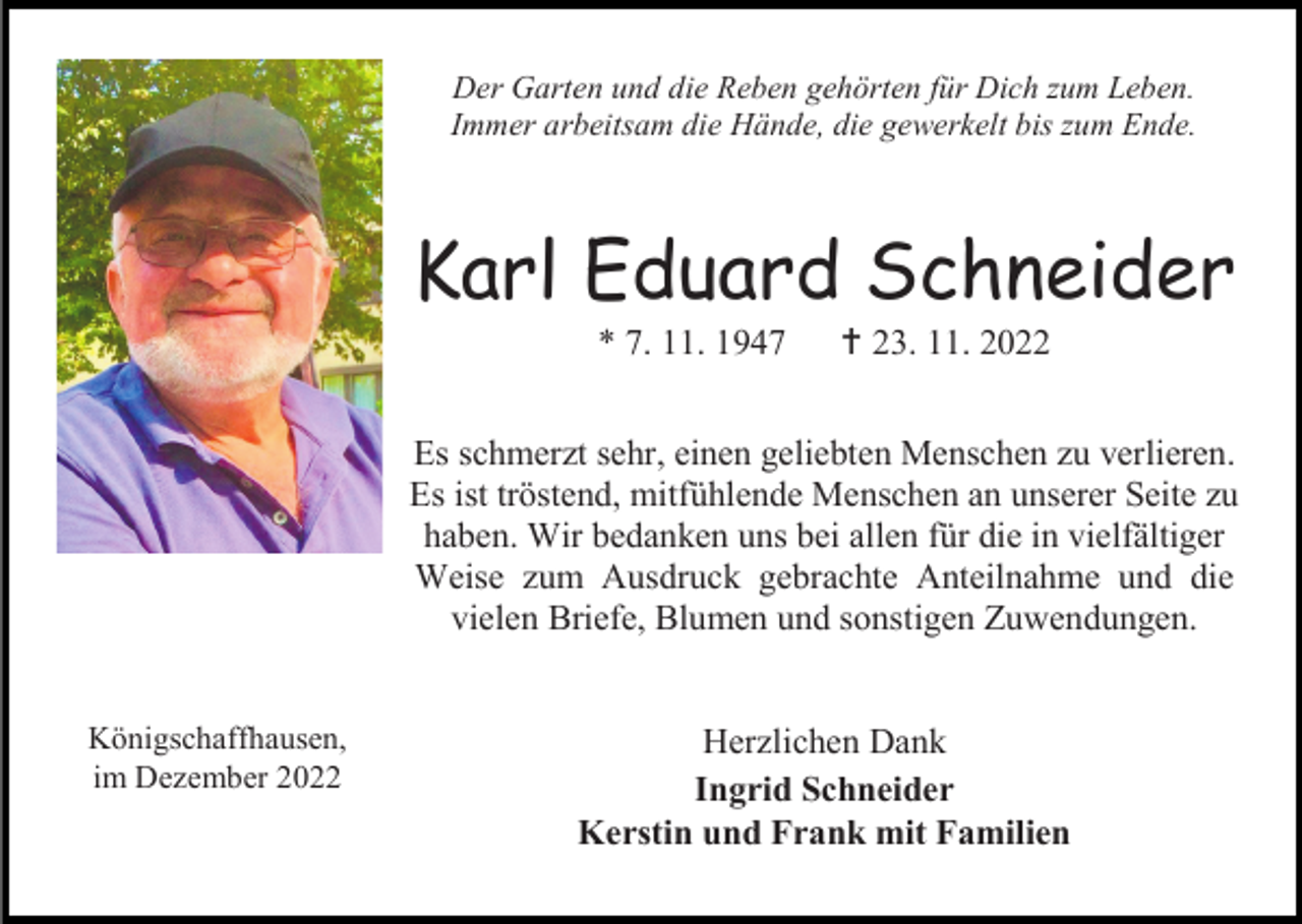 <p>Der Garten und die Reben gehörten für Dich zum Leben.<br />Immer arbeitsam die Hände, die gewerkelt bis zum Ende.</p><p>Karl Eduard Schneider<br />* 7. 11. 1947</p><p> 23. 11. 2022</p><p>Es schmerzt sehr, einen geliebten Menschen zu verlieren.<br />Es ist tröstend, mitfühlende Menschen an unserer Seite zu<br />haben. Wir bedanken uns bei allen für die in vielfältiger<br />Weise zum Ausdruck gebrachte Anteilnahme und die<br />vielen Briefe, Blumen und sonstigen Zuwendungen.<br />Königschaffhausen,<br />im Dezember 2022</p><p>Herzlichen Dank<br />Ingrid Schneider<br />Kerstin und Frank mit Familien</p>