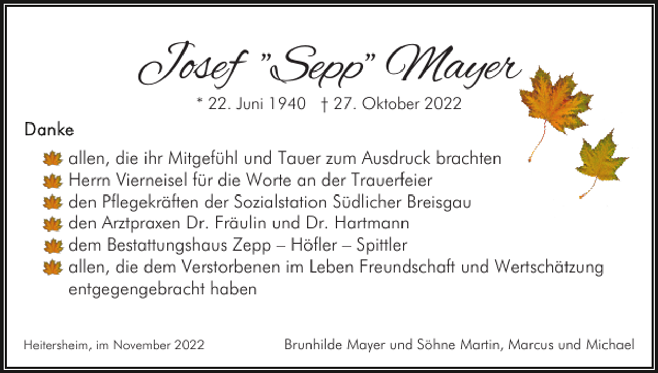 <p>Josef "Sepp" Mayer<br />* 22. Juni 1940 † 27. Oktober 2022</p><p>allen, die ihr Mitgefühl und Tauer zum Ausdruck brachten<br />Herrn Vierneisel für die Worte an der Trauerfeier<br />den Pflegekräften der Sozialstation Südlicher Breisgau<br />den Arztpraxen Dr. Fräulin und Dr. Hartmann<br />dem Bestattungshaus Zepp – Höfler – Spittler<br />allen, die dem Verstorbenen im Leben Freundschaft und Wertschätzung<br />entgegengebracht haben<br />Heitersheim, im November 2022</p><p>Brunhilde Mayer und Söhne Martin, Marcus und Michael</p>