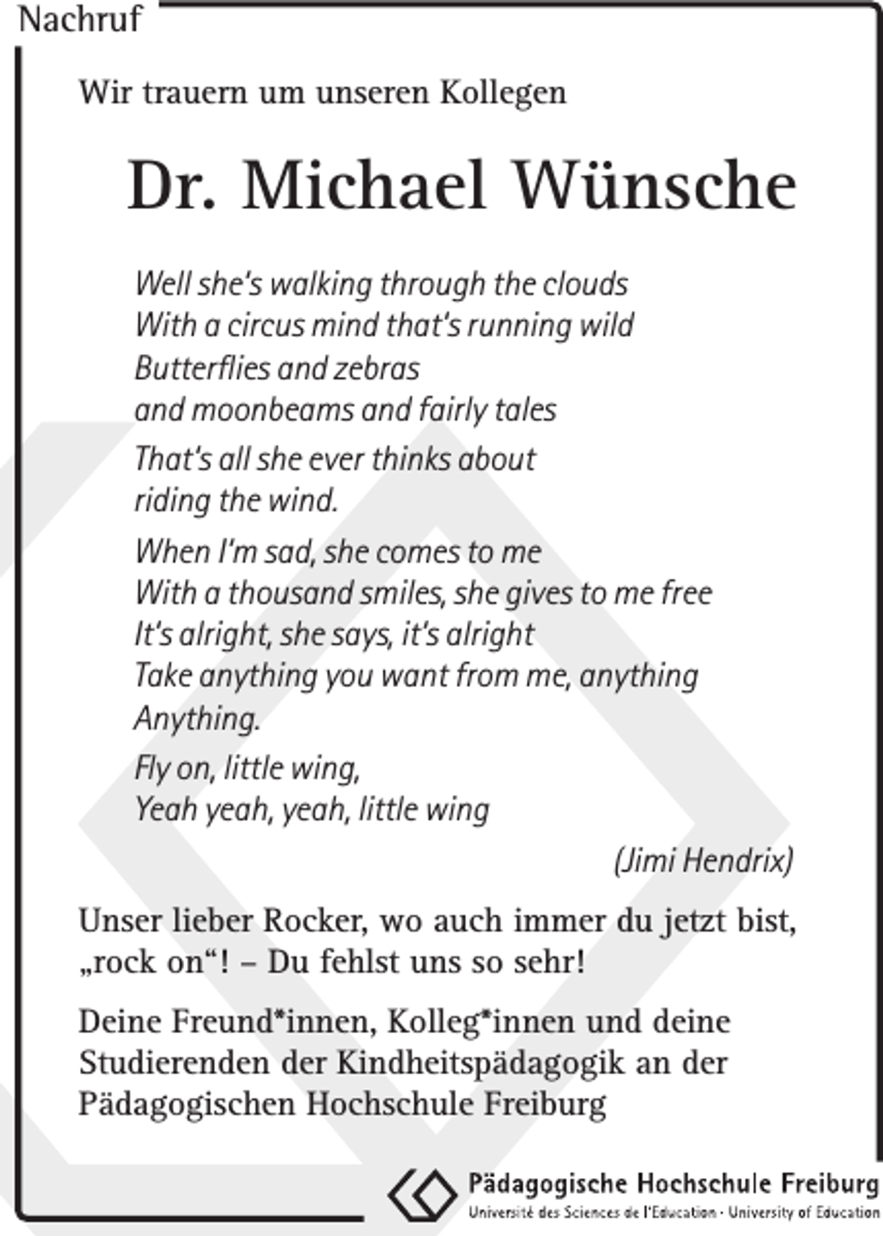 <p>Nachruf<br />Wir trauern um unseren Kollegen</p><p>Dr. Michael Wünsche<br />Well she‘s walking through the clouds<br />With a circus mind that‘s running wild<br />Butterflies and zebras<br />and moonbeams and fairly tales<br />That‘s all she ever thinks about<br />riding the wind.<br />When I‘m sad, she comes to me<br />With a thousand smiles, she gives to me free<br />It‘s alright, she says, it‘s alright<br />Take anything you want from me, anything<br />Anything.<br />Fly on, little wing,<br />Yeah yeah, yeah, little wing<br />(Jimi Hendrix)<br />Unser lieber Rocker, wo auch immer du jetzt bist,<br />„rock on“! – Du fehlst uns so sehr!<br />Deine Freund*innen, Kolleg*innen und deine<br />Studierenden der Kindheitspädagogik an der<br />Pädagogischen Hochschule Freiburg</p>