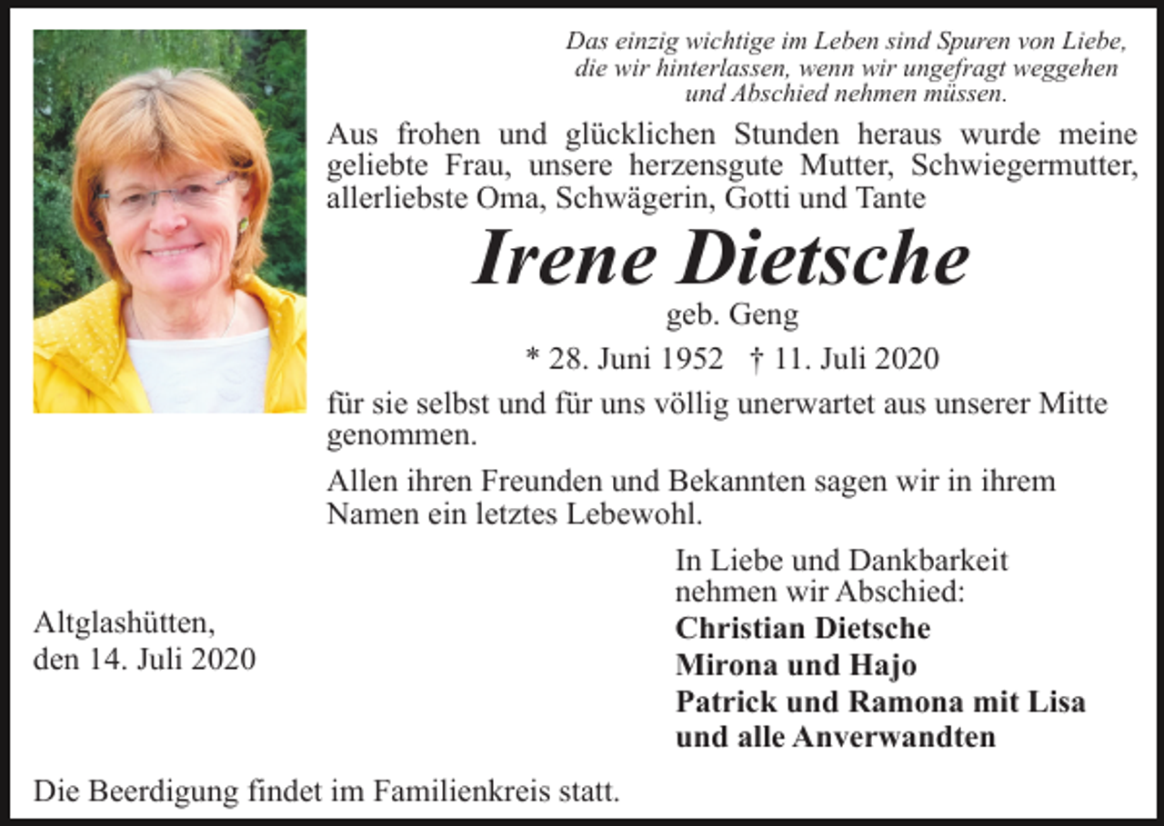 <p>Das einzig wichtige im Leben sind Spuren von Liebe,<br />die wir hinterlassen, wenn wir ungefragt weggehen<br />und Abschied nehmen müssen.</p><p>Aus frohen und glücklichen Stunden heraus wurde meine<br />geliebte Frau, unsere herzensgute Mutter, Schwiegermutter,<br />allerliebste Oma, Schwägerin, Gotti und Tante</p><p>Irene Dietsche</p><p>Altglashütten,<br />den 14. Juli 2020</p><p>geb. Geng<br />* 28. Juni 1952 † 11. Juli 2020<br />für sie selbst und für uns völlig unerwartet aus unserer Mitte<br />genommen.<br />Allen ihren Freunden und Bekannten sagen wir in ihrem<br />Namen ein letztes Lebewohl.<br />In Liebe und Dankbarkeit<br />nehmen wir Abschied:<br />Christian Dietsche<br />Mirona und Hajo<br />Patrick und Ramona mit Lisa<br />und alle Anverwandten</p><p>Die Beerdigung findet im Familienkreis statt.</p>