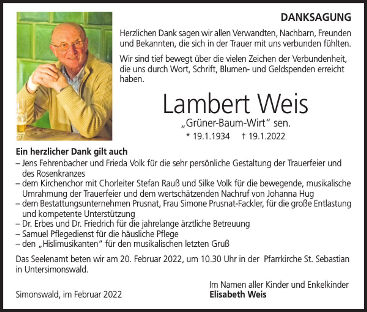 <p>DANKSAGUNG</p><p>Herzlichen Dank sagen wir allen Verwandten, Nachbarn, Freunden<br />und Bekannten, die sich in der Trauer mit uns verbunden fühlten.<br />Wir sind tief bewegt über die vielen Zeichen der Verbundenheit,<br />die uns durch Wort, Schrift, Blumen- und Geldspenden erreicht<br />haben.</p><p>Lambert Weis<br />„Grüner-Baum-Wirt“ sen.<br />* 19.1.1934</p><p>† 19.1.2022</p><p>Ein herzlicher Dank gilt auch<br />– J ens Fehrenbacher und Frieda Volk für die sehr persönliche Gestaltung der Trauerfeier und<br />des Rosenkranzes<br />–d<br />em Kirchenchor mit Chorleiter Stefan Rauß und Silke Volk für die bewegende, musikalische<br />Umrahmung der Trauerfeier und dem wertschätzenden Nachruf von Johanna Hug<br />– dem Bestattungsunternehmen Prusnat, Frau Simone Prusnat-Fackler, für die große Entlastung<br />und kompetente Unterstützung<br />–D<br />r. Erbes und Dr. Friedrich für die jahrelange ärztliche Betreuung<br />– S amuel Pflegedienst für die häusliche Pflege<br />–d<br />en „Hislimusikanten“ für den musikalischen letzten Gruß<br />Das Seelenamt beten wir am 20. Februar 2022, um 10.30 Uhr in der Pfarrkirche St. Sebastian<br />in Untersimonswald.</p><p>Simonswald, im Februar 2022</p><p>Im Namen aller Kinder und Enkelkinder<br />Elisabeth Weis</p>
